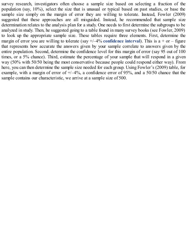 survey research, investigators often choose a sample size based on selecting a fraction of the
population (say, 10%), select the size that is unusual or typical based on past studies, or base the
sample size simply on the margin of error they are willing to tolerate. Instead, Fowler (2009)
suggested that these approaches are all misguided. Instead, he recommended that sample size
determination relates to the analysis plan for a study. One needs to first determine the subgroups to be
analyzed in study. Then, he suggested going to a table found in many survey books (see Fowler, 2009)
to look up the appropriate sample size. These tables require three elements. First, determine the
margin of error you are willing to tolerate (say +/–4% confidence interval). This is a + or – figure
that represents how accurate the answers given by your sample correlate to answers given by the
entire population. Second, determine the confidence level for this margin of error (say 95 out of 100
times, or a 5% chance). Third, estimate the percentage of your sample that will respond in a given
way (50% with 50/50 being the most conservative because people could respond either way). From
here, you can then determine the sample size needed for each group. Using Fowler’s (2009) table, for
example, with a margin of error of +/–4%, a confidence error of 95%, and a 50/50 chance that the
sample contains our characteristic, we arrive at a sample size of 500.
 