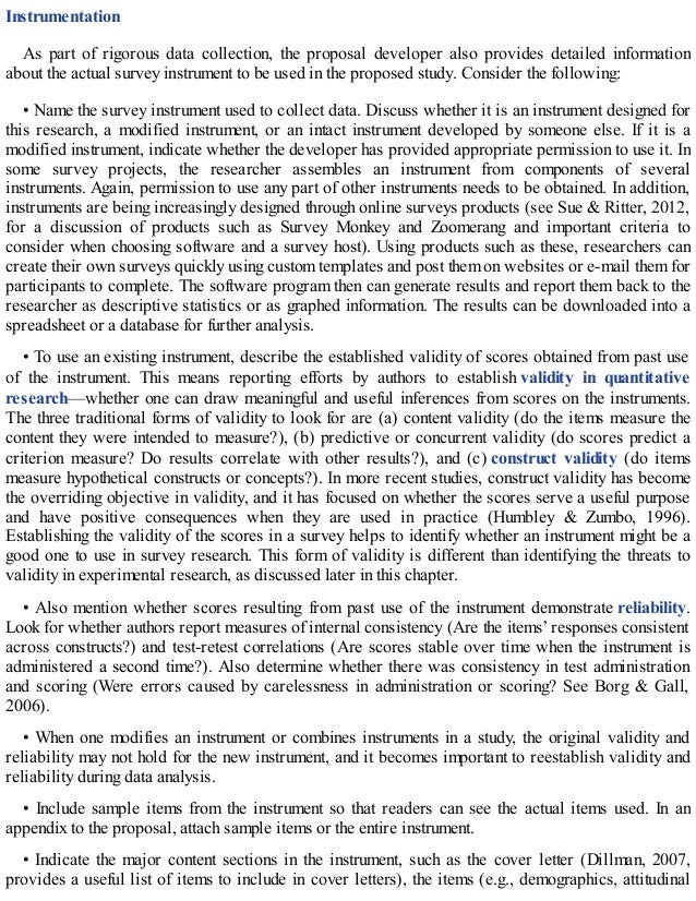Instrumentation
As part of rigorous data collection, the proposal developer also provides detailed information
about the actual survey instrument to be used in the proposed study. Consider the following:
• Name the survey instrument used to collect data. Discuss whether it is an instrument designed for
this research, a modified instrument, or an intact instrument developed by someone else. If it is a
modified instrument, indicate whether the developer has provided appropriate permission to use it. In
some survey projects, the researcher assembles an instrument from components of several
instruments. Again, permission to use any part of other instruments needs to be obtained. In addition,
instruments are being increasingly designed through online surveys products (see Sue & Ritter, 2012,
for a discussion of products such as Survey Monkey and Zoomerang and important criteria to
consider when choosing software and a survey host). Using products such as these, researchers can
create their own surveys quickly using custom templates and post them on websites or e-mail them for
participants to complete. The software program then can generate results and report them back to the
researcher as descriptive statistics or as graphed information. The results can be downloaded into a
spreadsheet or a database for further analysis.
• To use an existing instrument, describe the established validity of scores obtained from past use
of the instrument. This means reporting efforts by authors to establish validity in quantitative
research—whether one can draw meaningful and useful inferences from scores on the instruments.
The three traditional forms of validity to look for are (a) content validity (do the items measure the
content they were intended to measure?), (b) predictive or concurrent validity (do scores predict a
criterion measure? Do results correlate with other results?), and (c) construct validity (do items
measure hypothetical constructs or concepts?). In more recent studies, construct validity has become
the overriding objective in validity, and it has focused on whether the scores serve a useful purpose
and have positive consequences when they are used in practice (Humbley & Zumbo, 1996).
Establishing the validity of the scores in a survey helps to identify whether an instrument might be a
good one to use in survey research. This form of validity is different than identifying the threats to
validity in experimental research, as discussed later in this chapter.
• Also mention whether scores resulting from past use of the instrument demonstrate reliability.
Look for whether authors report measures of internal consistency (Are the items’ responses consistent
across constructs?) and test-retest correlations (Are scores stable over time when the instrument is
administered a second time?). Also determine whether there was consistency in test administration
and scoring (Were errors caused by carelessness in administration or scoring? See Borg & Gall,
2006).
• When one modifies an instrument or combines instruments in a study, the original validity and
reliability may not hold for the new instrument, and it becomes important to reestablish validity and
reliability during data analysis.
• Include sample items from the instrument so that readers can see the actual items used. In an
appendix to the proposal, attach sample items or the entire instrument.
• Indicate the major content sections in the instrument, such as the cover letter (Dillman, 2007,
provides a useful list of items to include in cover letters), the items (e.g., demographics, attitudinal
 