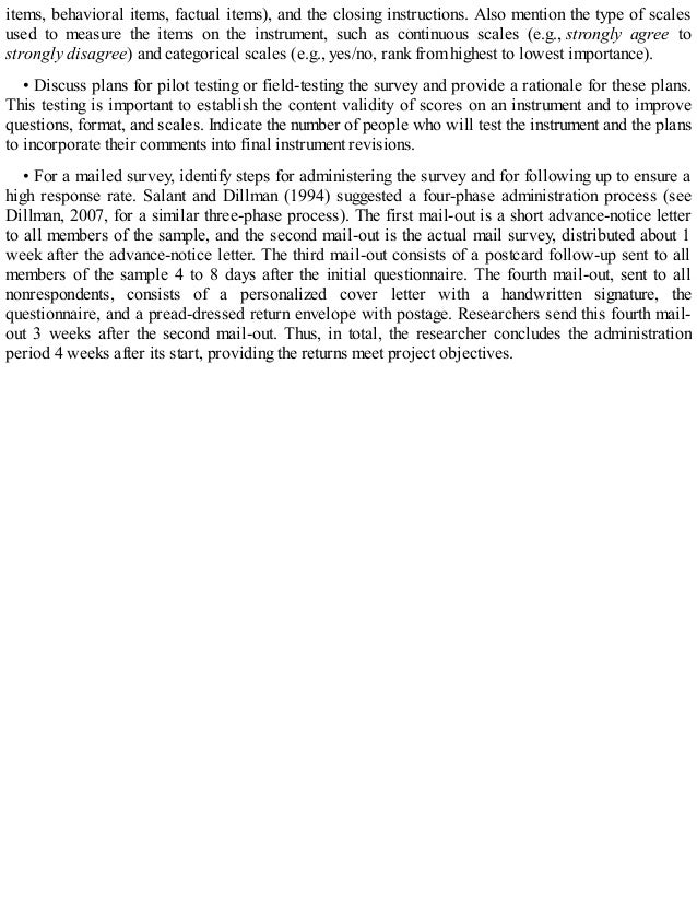 items, behavioral items, factual items), and the closing instructions. Also mention the type of scales
used to measure the items on the instrument, such as continuous scales (e.g., strongly agree to
strongly disagree) and categorical scales (e.g., yes/no, rank from highest to lowest importance).
• Discuss plans for pilot testing or field-testing the survey and provide a rationale for these plans.
This testing is important to establish the content validity of scores on an instrument and to improve
questions, format, and scales. Indicate the number of people who will test the instrument and the plans
to incorporate their comments into final instrument revisions.
• For a mailed survey, identify steps for administering the survey and for following up to ensure a
high response rate. Salant and Dillman (1994) suggested a four-phase administration process (see
Dillman, 2007, for a similar three-phase process). The first mail-out is a short advance-notice letter
to all members of the sample, and the second mail-out is the actual mail survey, distributed about 1
week after the advance-notice letter. The third mail-out consists of a postcard follow-up sent to all
members of the sample 4 to 8 days after the initial questionnaire. The fourth mail-out, sent to all
nonrespondents, consists of a personalized cover letter with a handwritten signature, the
questionnaire, and a pread-dressed return envelope with postage. Researchers send this fourth mail-
out 3 weeks after the second mail-out. Thus, in total, the researcher concludes the administration
period 4 weeks after its start, providing the returns meet project objectives.
 