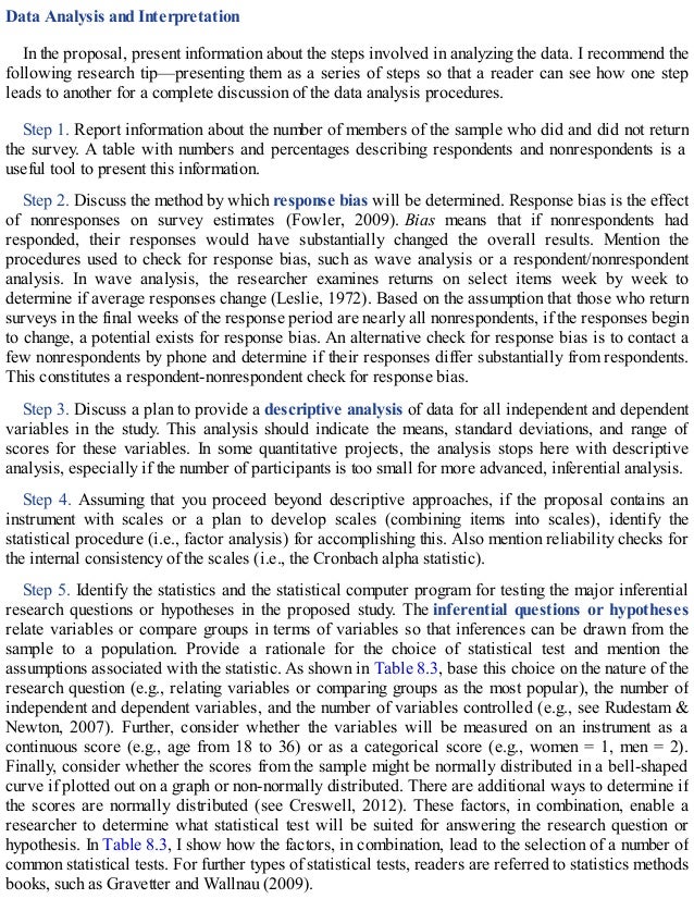 Data Analysis and Interpretation
In the proposal, present information about the steps involved in analyzing the data. I recommend the
following research tip—presenting them as a series of steps so that a reader can see how one step
leads to another for a complete discussion of the data analysis procedures.
Step 1. Report information about the number of members of the sample who did and did not return
the survey. A table with numbers and percentages describing respondents and nonrespondents is a
useful tool to present this information.
Step 2. Discuss the method by which response bias will be determined. Response bias is the effect
of nonresponses on survey estimates (Fowler, 2009). Bias means that if nonrespondents had
responded, their responses would have substantially changed the overall results. Mention the
procedures used to check for response bias, such as wave analysis or a respondent/nonrespondent
analysis. In wave analysis, the researcher examines returns on select items week by week to
determine if average responses change (Leslie, 1972). Based on the assumption that those who return
surveys in the final weeks of the response period are nearly all nonrespondents, if the responses begin
to change, a potential exists for response bias. An alternative check for response bias is to contact a
few nonrespondents by phone and determine if their responses differ substantially from respondents.
This constitutes a respondent-nonrespondent check for response bias.
Step 3. Discuss a plan to provide a descriptive analysis of data for all independent and dependent
variables in the study. This analysis should indicate the means, standard deviations, and range of
scores for these variables. In some quantitative projects, the analysis stops here with descriptive
analysis, especially if the number of participants is too small for more advanced, inferential analysis.
Step 4. Assuming that you proceed beyond descriptive approaches, if the proposal contains an
instrument with scales or a plan to develop scales (combining items into scales), identify the
statistical procedure (i.e., factor analysis) for accomplishing this. Also mention reliability checks for
the internal consistency of the scales (i.e., the Cronbach alpha statistic).
Step 5. Identify the statistics and the statistical computer program for testing the major inferential
research questions or hypotheses in the proposed study. The inferential questions or hypotheses
relate variables or compare groups in terms of variables so that inferences can be drawn from the
sample to a population. Provide a rationale for the choice of statistical test and mention the
assumptions associated with the statistic. As shown in Table 8.3, base this choice on the nature of the
research question (e.g., relating variables or comparing groups as the most popular), the number of
independent and dependent variables, and the number of variables controlled (e.g., see Rudestam &
Newton, 2007). Further, consider whether the variables will be measured on an instrument as a
continuous score (e.g., age from 18 to 36) or as a categorical score (e.g., women = 1, men = 2).
Finally, consider whether the scores from the sample might be normally distributed in a bell-shaped
curve if plotted out on a graph or non-normally distributed. There are additional ways to determine if
the scores are normally distributed (see Creswell, 2012). These factors, in combination, enable a
researcher to determine what statistical test will be suited for answering the research question or
hypothesis. In Table 8.3, I show how the factors, in combination, lead to the selection of a number of
common statistical tests. For further types of statistical tests, readers are referred to statistics methods
books, such as Gravetter and Wallnau (2009).
 