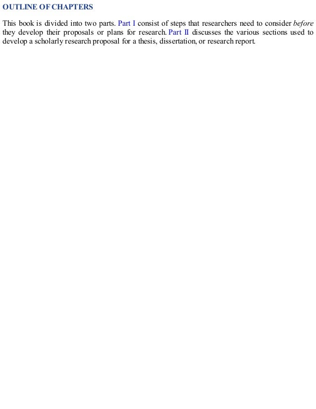 OUTLINE OF CHAPTERS
This book is divided into two parts. Part I consist of steps that researchers need to consider before
they develop their proposals or plans for research. Part II discusses the various sections used to
develop a scholarly research proposal for a thesis, dissertation, or research report.
 