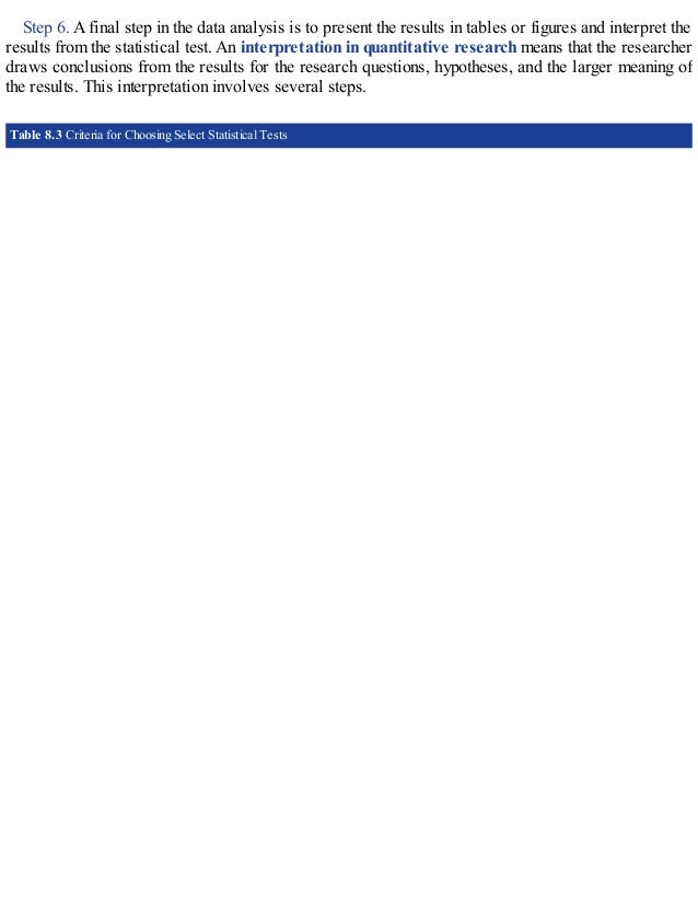 Step 6. A final step in the data analysis is to present the results in tables or figures and interpret the
results from the statistical test. An interpretation in quantitative research means that the researcher
draws conclusions from the results for the research questions, hypotheses, and the larger meaning of
the results. This interpretation involves several steps.
Table 8.3 Criteria for Choosing Select Statistical Tests
 