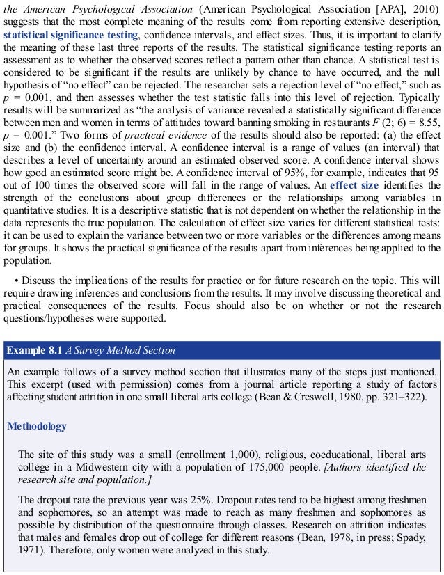 the American Psychological Association (American Psychological Association [APA], 2010)
suggests that the most complete meaning of the results come from reporting extensive description,
statistical significance testing, confidence intervals, and effect sizes. Thus, it is important to clarify
the meaning of these last three reports of the results. The statistical significance testing reports an
assessment as to whether the observed scores reflect a pattern other than chance. A statistical test is
considered to be significant if the results are unlikely by chance to have occurred, and the null
hypothesis of “no effect” can be rejected. The researcher sets a rejection level of “no effect,” such as
p = 0.001, and then assesses whether the test statistic falls into this level of rejection. Typically
results will be summarized as “the analysis of variance revealed a statistically significant difference
between men and women in terms of attitudes toward banning smoking in restaurants F (2; 6) = 8.55,
p = 0.001.” Two forms of practical evidence of the results should also be reported: (a) the effect
size and (b) the confidence interval. A confidence interval is a range of values (an interval) that
describes a level of uncertainty around an estimated observed score. A confidence interval shows
how good an estimated score might be. A confidence interval of 95%, for example, indicates that 95
out of 100 times the observed score will fall in the range of values. An effect size identifies the
strength of the conclusions about group differences or the relationships among variables in
quantitative studies. It is a descriptive statistic that is not dependent on whether the relationship in the
data represents the true population. The calculation of effect size varies for different statistical tests:
it can be used to explain the variance between two or more variables or the differences among means
for groups. It shows the practical significance of the results apart from inferences being applied to the
population.
• Discuss the implications of the results for practice or for future research on the topic. This will
require drawing inferences and conclusions from the results. It may involve discussing theoretical and
practical consequences of the results. Focus should also be on whether or not the research
questions/hypotheses were supported.
Example 8.1 A Survey Method Section
An example follows of a survey method section that illustrates many of the steps just mentioned.
This excerpt (used with permission) comes from a journal article reporting a study of factors
affecting student attrition in one small liberal arts college (Bean & Creswell, 1980, pp. 321–322).
Methodology
The site of this study was a small (enrollment 1,000), religious, coeducational, liberal arts
college in a Midwestern city with a population of 175,000 people. [Authors identified the
research site and population.]
The dropout rate the previous year was 25%. Dropout rates tend to be highest among freshmen
and sophomores, so an attempt was made to reach as many freshmen and sophomores as
possible by distribution of the questionnaire through classes. Research on attrition indicates
that males and females drop out of college for different reasons (Bean, 1978, in press; Spady,
1971). Therefore, only women were analyzed in this study.
 