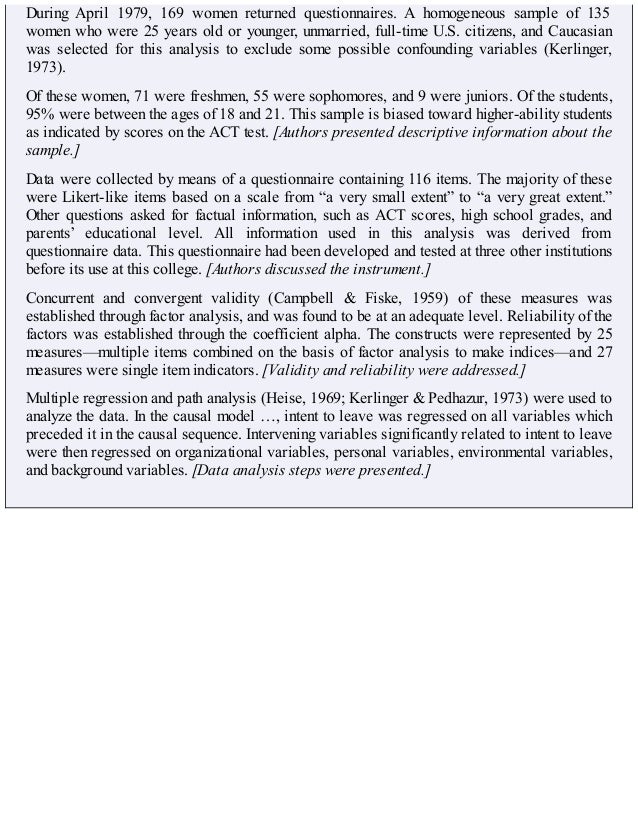 During April 1979, 169 women returned questionnaires. A homogeneous sample of 135
women who were 25 years old or younger, unmarried, full-time U.S. citizens, and Caucasian
was selected for this analysis to exclude some possible confounding variables (Kerlinger,
1973).
Of these women, 71 were freshmen, 55 were sophomores, and 9 were juniors. Of the students,
95% were between the ages of 18 and 21. This sample is biased toward higher-ability students
as indicated by scores on the ACT test. [Authors presented descriptive information about the
sample.]
Data were collected by means of a questionnaire containing 116 items. The majority of these
were Likert-like items based on a scale from “a very small extent” to “a very great extent.”
Other questions asked for factual information, such as ACT scores, high school grades, and
parents’ educational level. All information used in this analysis was derived from
questionnaire data. This questionnaire had been developed and tested at three other institutions
before its use at this college. [Authors discussed the instrument.]
Concurrent and convergent validity (Campbell & Fiske, 1959) of these measures was
established through factor analysis, and was found to be at an adequate level. Reliability of the
factors was established through the coefficient alpha. The constructs were represented by 25
measures—multiple items combined on the basis of factor analysis to make indices—and 27
measures were single item indicators. [Validity and reliability were addressed.]
Multiple regression and path analysis (Heise, 1969; Kerlinger & Pedhazur, 1973) were used to
analyze the data. In the causal model …, intent to leave was regressed on all variables which
preceded it in the causal sequence. Intervening variables significantly related to intent to leave
were then regressed on organizational variables, personal variables, environmental variables,
and background variables. [Data analysis steps were presented.]
 