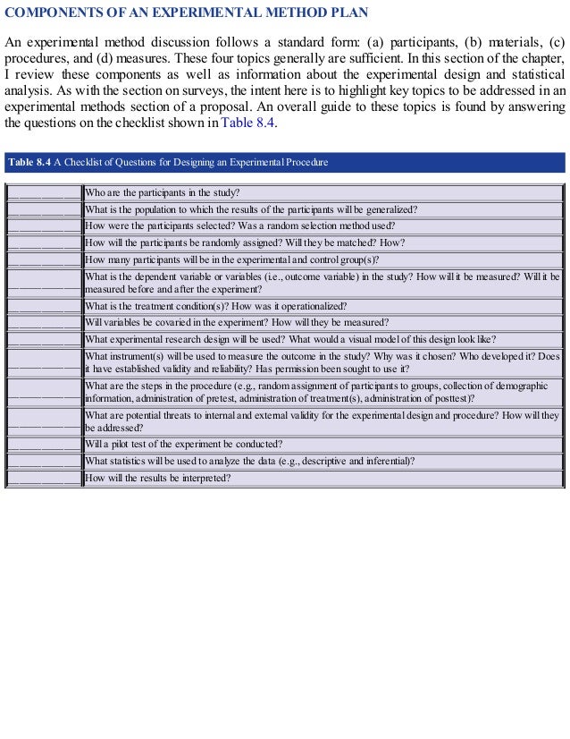 COMPONENTS OF AN EXPERIMENTAL METHOD PLAN
An experimental method discussion follows a standard form: (a) participants, (b) materials, (c)
procedures, and (d) measures. These four topics generally are sufficient. In this section of the chapter,
I review these components as well as information about the experimental design and statistical
analysis. As with the section on surveys, the intent here is to highlight key topics to be addressed in an
experimental methods section of a proposal. An overall guide to these topics is found by answering
the questions on the checklist shown in Table 8.4.
Table 8.4 A Checklist of Questions for Designing an Experimental Procedure
_____________ Who are the participants in the study?
_____________ What is the population to which the results of the participants will be generalized?
_____________ How were the participants selected? Was a random selection method used?
_____________ How will the participants be randomly assigned? Will they be matched? How?
_____________ How many participants will be in the experimental and control group(s)?
_____________
What is the dependent variable or variables (i.e., outcome variable) in the study? How will it be measured? Will it be
measured before and after the experiment?
_____________ What is the treatment condition(s)? How was it operationalized?
_____________ Will variables be covaried in the experiment? How will they be measured?
_____________ What experimental research design will be used? What would a visual model of this design look like?
_____________
What instrument(s) will be used to measure the outcome in the study? Why was it chosen? Who developed it? Does
it have established validity and reliability? Has permission been sought to use it?
_____________
What are the steps in the procedure (e.g., random assignment of participants to groups, collection of demographic
information, administration of pretest, administration of treatment(s), administration of posttest)?
_____________
What are potential threats to internal and external validity for the experimental design and procedure? How will they
be addressed?
_____________ Will a pilot test of the experiment be conducted?
_____________ What statistics will be used to analyze the data (e.g., descriptive and inferential)?
_____________ How will the results be interpreted?
 