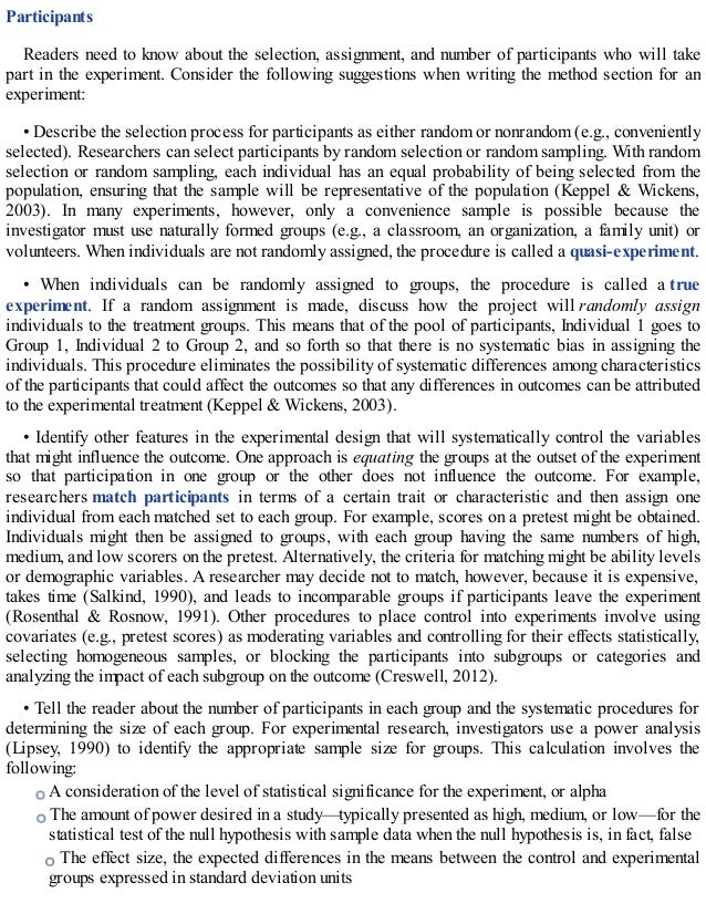 Participants
Readers need to know about the selection, assignment, and number of participants who will take
part in the experiment. Consider the following suggestions when writing the method section for an
experiment:
• Describe the selection process for participants as either random or nonrandom (e.g., conveniently
selected). Researchers can select participants by random selection or random sampling. With random
selection or random sampling, each individual has an equal probability of being selected from the
population, ensuring that the sample will be representative of the population (Keppel & Wickens,
2003). In many experiments, however, only a convenience sample is possible because the
investigator must use naturally formed groups (e.g., a classroom, an organization, a family unit) or
volunteers. When individuals are not randomly assigned, the procedure is called a quasi-experiment.
• When individuals can be randomly assigned to groups, the procedure is called a true
experiment. If a random assignment is made, discuss how the project will randomly assign
individuals to the treatment groups. This means that of the pool of participants, Individual 1 goes to
Group 1, Individual 2 to Group 2, and so forth so that there is no systematic bias in assigning the
individuals. This procedure eliminates the possibility of systematic differences among characteristics
of the participants that could affect the outcomes so that any differences in outcomes can be attributed
to the experimental treatment (Keppel & Wickens, 2003).
• Identify other features in the experimental design that will systematically control the variables
that might influence the outcome. One approach is equating the groups at the outset of the experiment
so that participation in one group or the other does not influence the outcome. For example,
researchers match participants in terms of a certain trait or characteristic and then assign one
individual from each matched set to each group. For example, scores on a pretest might be obtained.
Individuals might then be assigned to groups, with each group having the same numbers of high,
medium, and low scorers on the pretest. Alternatively, the criteria for matching might be ability levels
or demographic variables. A researcher may decide not to match, however, because it is expensive,
takes time (Salkind, 1990), and leads to incomparable groups if participants leave the experiment
(Rosenthal & Rosnow, 1991). Other procedures to place control into experiments involve using
covariates (e.g., pretest scores) as moderating variables and controlling for their effects statistically,
selecting homogeneous samples, or blocking the participants into subgroups or categories and
analyzing the impact of each subgroup on the outcome (Creswell, 2012).
• Tell the reader about the number of participants in each group and the systematic procedures for
determining the size of each group. For experimental research, investigators use a power analysis
(Lipsey, 1990) to identify the appropriate sample size for groups. This calculation involves the
following:
A consideration of the level of statistical significance for the experiment, or alpha
The amount of power desired in a study—typically presented as high, medium, or low—for the
statistical test of the null hypothesis with sample data when the null hypothesis is, in fact, false
The effect size, the expected differences in the means between the control and experimental
groups expressed in standard deviation units
 