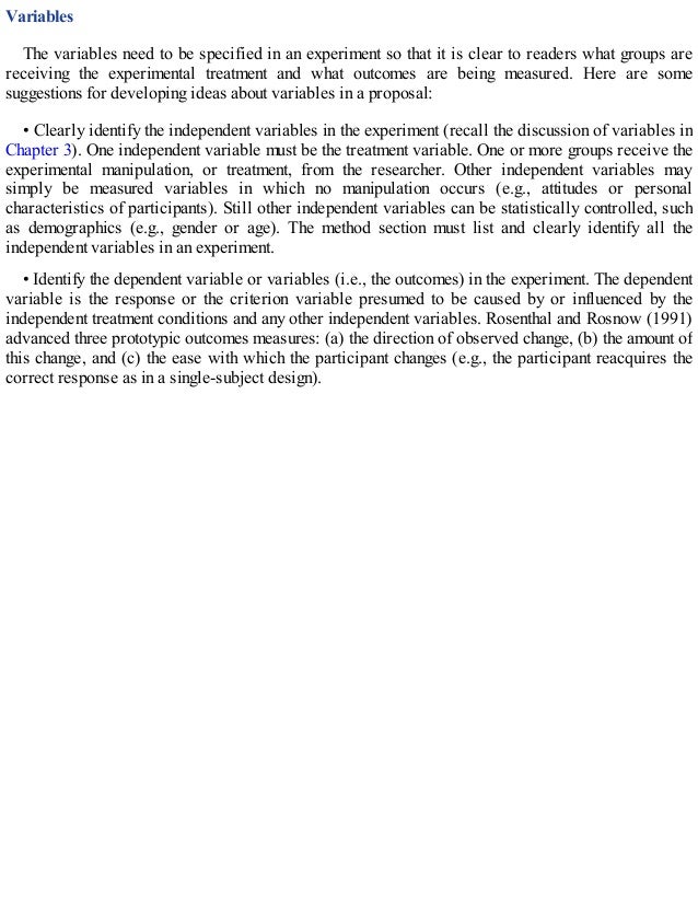 Variables
The variables need to be specified in an experiment so that it is clear to readers what groups are
receiving the experimental treatment and what outcomes are being measured. Here are some
suggestions for developing ideas about variables in a proposal:
• Clearly identify the independent variables in the experiment (recall the discussion of variables in
Chapter 3). One independent variable must be the treatment variable. One or more groups receive the
experimental manipulation, or treatment, from the researcher. Other independent variables may
simply be measured variables in which no manipulation occurs (e.g., attitudes or personal
characteristics of participants). Still other independent variables can be statistically controlled, such
as demographics (e.g., gender or age). The method section must list and clearly identify all the
independent variables in an experiment.
• Identify the dependent variable or variables (i.e., the outcomes) in the experiment. The dependent
variable is the response or the criterion variable presumed to be caused by or influenced by the
independent treatment conditions and any other independent variables. Rosenthal and Rosnow (1991)
advanced three prototypic outcomes measures: (a) the direction of observed change, (b) the amount of
this change, and (c) the ease with which the participant changes (e.g., the participant reacquires the
correct response as in a single-subject design).
 