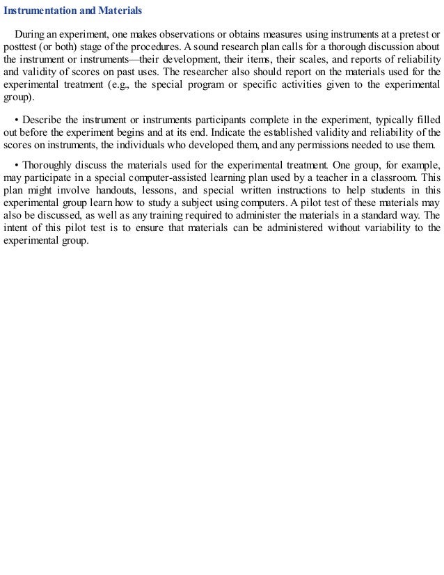 Instrumentation and Materials
During an experiment, one makes observations or obtains measures using instruments at a pretest or
posttest (or both) stage of the procedures. A sound research plan calls for a thorough discussion about
the instrument or instruments—their development, their items, their scales, and reports of reliability
and validity of scores on past uses. The researcher also should report on the materials used for the
experimental treatment (e.g., the special program or specific activities given to the experimental
group).
• Describe the instrument or instruments participants complete in the experiment, typically filled
out before the experiment begins and at its end. Indicate the established validity and reliability of the
scores on instruments, the individuals who developed them, and any permissions needed to use them.
• Thoroughly discuss the materials used for the experimental treatment. One group, for example,
may participate in a special computer-assisted learning plan used by a teacher in a classroom. This
plan might involve handouts, lessons, and special written instructions to help students in this
experimental group learn how to study a subject using computers. A pilot test of these materials may
also be discussed, as well as any training required to administer the materials in a standard way. The
intent of this pilot test is to ensure that materials can be administered without variability to the
experimental group.
 
