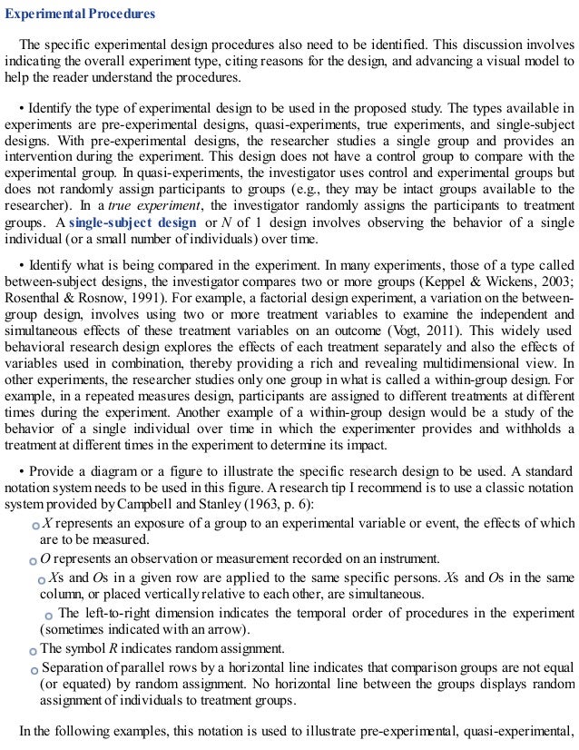 Experimental Procedures
The specific experimental design procedures also need to be identified. This discussion involves
indicating the overall experiment type, citing reasons for the design, and advancing a visual model to
help the reader understand the procedures.
• Identify the type of experimental design to be used in the proposed study. The types available in
experiments are pre-experimental designs, quasi-experiments, true experiments, and single-subject
designs. With pre-experimental designs, the researcher studies a single group and provides an
intervention during the experiment. This design does not have a control group to compare with the
experimental group. In quasi-experiments, the investigator uses control and experimental groups but
does not randomly assign participants to groups (e.g., they may be intact groups available to the
researcher). In a true experiment, the investigator randomly assigns the participants to treatment
groups. A single-subject design or N of 1 design involves observing the behavior of a single
individual (or a small number of individuals) over time.
• Identify what is being compared in the experiment. In many experiments, those of a type called
between-subject designs, the investigator compares two or more groups (Keppel & Wickens, 2003;
Rosenthal & Rosnow, 1991). For example, a factorial design experiment, a variation on the between-
group design, involves using two or more treatment variables to examine the independent and
simultaneous effects of these treatment variables on an outcome (V
ogt, 2011). This widely used
behavioral research design explores the effects of each treatment separately and also the effects of
variables used in combination, thereby providing a rich and revealing multidimensional view. In
other experiments, the researcher studies only one group in what is called a within-group design. For
example, in a repeated measures design, participants are assigned to different treatments at different
times during the experiment. Another example of a within-group design would be a study of the
behavior of a single individual over time in which the experimenter provides and withholds a
treatment at different times in the experiment to determine its impact.
• Provide a diagram or a figure to illustrate the specific research design to be used. A standard
notation system needs to be used in this figure. A research tip I recommend is to use a classic notation
system provided by Campbell and Stanley (1963, p. 6):
X represents an exposure of a group to an experimental variable or event, the effects of which
are to be measured.
O represents an observation or measurement recorded on an instrument.
Xs and Os in a given row are applied to the same specific persons. Xs and Os in the same
column, or placed vertically relative to each other, are simultaneous.
The left-to-right dimension indicates the temporal order of procedures in the experiment
(sometimes indicated with an arrow).
The symbol R indicates random assignment.
Separation of parallel rows by a horizontal line indicates that comparison groups are not equal
(or equated) by random assignment. No horizontal line between the groups displays random
assignment of individuals to treatment groups.
In the following examples, this notation is used to illustrate pre-experimental, quasi-experimental,
 
