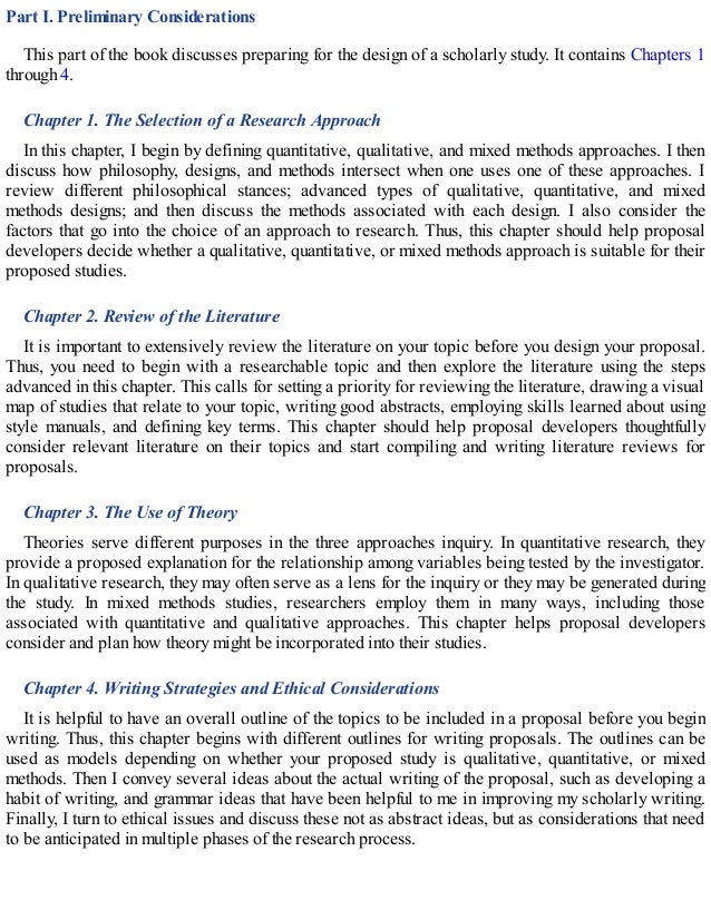 Part I. Preliminary Considerations
This part of the book discusses preparing for the design of a scholarly study. It contains Chapters 1
through 4.
Chapter 1. The Selection of a Research Approach
In this chapter, I begin by defining quantitative, qualitative, and mixed methods approaches. I then
discuss how philosophy, designs, and methods intersect when one uses one of these approaches. I
review different philosophical stances; advanced types of qualitative, quantitative, and mixed
methods designs; and then discuss the methods associated with each design. I also consider the
factors that go into the choice of an approach to research. Thus, this chapter should help proposal
developers decide whether a qualitative, quantitative, or mixed methods approach is suitable for their
proposed studies.
Chapter 2. Review of the Literature
It is important to extensively review the literature on your topic before you design your proposal.
Thus, you need to begin with a researchable topic and then explore the literature using the steps
advanced in this chapter. This calls for setting a priority for reviewing the literature, drawing a visual
map of studies that relate to your topic, writing good abstracts, employing skills learned about using
style manuals, and defining key terms. This chapter should help proposal developers thoughtfully
consider relevant literature on their topics and start compiling and writing literature reviews for
proposals.
Chapter 3. The Use of Theory
Theories serve different purposes in the three approaches inquiry. In quantitative research, they
provide a proposed explanation for the relationship among variables being tested by the investigator.
In qualitative research, they may often serve as a lens for the inquiry or they may be generated during
the study. In mixed methods studies, researchers employ them in many ways, including those
associated with quantitative and qualitative approaches. This chapter helps proposal developers
consider and plan how theory might be incorporated into their studies.
Chapter 4. Writing Strategies and Ethical Considerations
It is helpful to have an overall outline of the topics to be included in a proposal before you begin
writing. Thus, this chapter begins with different outlines for writing proposals. The outlines can be
used as models depending on whether your proposed study is qualitative, quantitative, or mixed
methods. Then I convey several ideas about the actual writing of the proposal, such as developing a
habit of writing, and grammar ideas that have been helpful to me in improving my scholarly writing.
Finally, I turn to ethical issues and discuss these not as abstract ideas, but as considerations that need
to be anticipated in multiple phases of the research process.
 