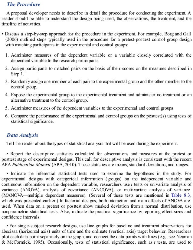 The Procedure
A proposal developer needs to describe in detail the procedure for conducting the experiment. A
reader should be able to understand the design being used, the observations, the treatment, and the
timeline of activities.
• Discuss a step-by-step approach for the procedure in the experiment. For example, Borg and Gall
(2006) outlined steps typically used in the procedure for a pretest-posttest control group design
with matching participants in the experimental and control groups:
1. Administer measures of the dependent variable or a variable closely correlated with the
dependent variable to the research participants.
2. Assign participants to matched pairs on the basis of their scores on the measures described in
Step 1.
3. Randomly assign one member of each pair to the experimental group and the other member to the
control group.
4. Expose the experimental group to the experimental treatment and administer no treatment or an
alternative treatment to the control group.
5. Administer measures of the dependent variables to the experimental and control groups.
6. Compare the performance of the experimental and control groups on the posttest(s) using tests of
statistical significance.
Data Analysis
Tell the reader about the types of statistical analysis that will be used during the experiment.
• Report the descriptive statistics calculated for observations and measures at the pretest or
posttest stage of experimental designs. This call for descriptive analysis is consistent with the recent
APA Publication Manual (APA, 2010). These statistics are means, standard deviations, and ranges.
• Indicate the inferential statistical tests used to examine the hypotheses in the study. For
experimental designs with categorical information (groups) on the independent variable and
continuous information on the dependent variable, researchers use t tests or univariate analysis of
variance (ANOV
A), analysis of covariance (ANCOV
A), or multivariate analysis of variance
(MANOV
A—multiple dependent measures). (Several of these tests are mentioned in Table 8.3,
which was presented earlier.) In factorial designs, both interaction and main effects of ANOV
A are
used. When data on a pretest or posttest show marked deviation from a normal distribution, use
nonparametric statistical tests. Also, indicate the practical significance by reporting effect sizes and
confidence intervals.
• For single-subject research designs, use line graphs for baseline and treatment observations for
abscissa (horizontal axis) units of time and the ordinate (vertical axis) target behavior. Researchers
plot each data point separately on the graph, and connect the data points with lines (e.g., see Neuman
& McCormick, 1995). Occasionally, tests of statistical significance, such as t tests, are used to
 