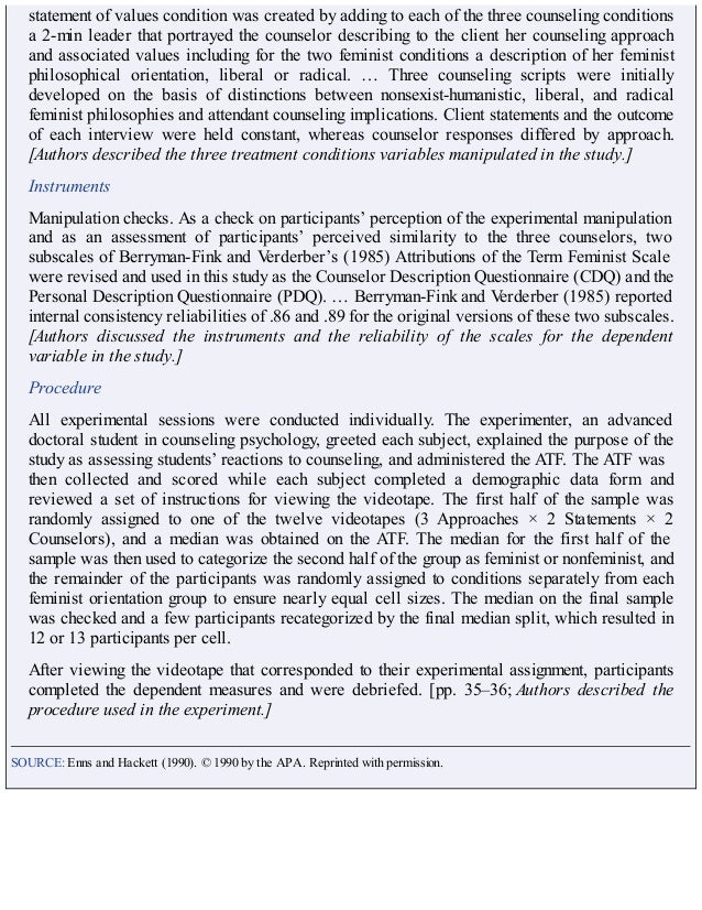 statement of values condition was created by adding to each of the three counseling conditions
a 2-min leader that portrayed the counselor describing to the client her counseling approach
and associated values including for the two feminist conditions a description of her feminist
philosophical orientation, liberal or radical. … Three counseling scripts were initially
developed on the basis of distinctions between nonsexist-humanistic, liberal, and radical
feminist philosophies and attendant counseling implications. Client statements and the outcome
of each interview were held constant, whereas counselor responses differed by approach.
[Authors described the three treatment conditions variables manipulated in the study.]
Instruments
Manipulation checks. As a check on participants’ perception of the experimental manipulation
and as an assessment of participants’ perceived similarity to the three counselors, two
subscales of Berryman-Fink and Verderber’s (1985) Attributions of the Term Feminist Scale
were revised and used in this study as the Counselor Description Questionnaire (CDQ) and the
Personal Description Questionnaire (PDQ). … Berryman-Fink and Verderber (1985) reported
internal consistency reliabilities of .86 and .89 for the original versions of these two subscales.
[Authors discussed the instruments and the reliability of the scales for the dependent
variable in the study.]
Procedure
All experimental sessions were conducted individually. The experimenter, an advanced
doctoral student in counseling psychology, greeted each subject, explained the purpose of the
study as assessing students’ reactions to counseling, and administered the ATF. The ATF was
then collected and scored while each subject completed a demographic data form and
reviewed a set of instructions for viewing the videotape. The first half of the sample was
randomly assigned to one of the twelve videotapes (3 Approaches × 2 Statements × 2
Counselors), and a median was obtained on the ATF. The median for the first half of the
sample was then used to categorize the second half of the group as feminist or nonfeminist, and
the remainder of the participants was randomly assigned to conditions separately from each
feminist orientation group to ensure nearly equal cell sizes. The median on the final sample
was checked and a few participants recategorized by the final median split, which resulted in
12 or 13 participants per cell.
After viewing the videotape that corresponded to their experimental assignment, participants
completed the dependent measures and were debriefed. [pp. 35–36; Authors described the
procedure used in the experiment.]
SOURCE: Enns and Hackett (1990). © 1990 by the APA. Reprinted with permission.
 