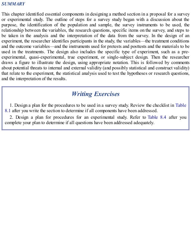 SUMMARY
This chapter identified essential components in designing a method section in a proposal for a survey
or experimental study. The outline of steps for a survey study began with a discussion about the
purpose, the identification of the population and sample, the survey instruments to be used, the
relationship between the variables, the research questions, specific items on the survey, and steps to
be taken in the analysis and the interpretation of the data from the survey. In the design of an
experiment, the researcher identifies participants in the study, the variables—the treatment conditions
and the outcome variables—and the instruments used for pretests and posttests and the materials to be
used in the treatments. The design also includes the specific type of experiment, such as a pre-
experimental, quasi-experimental, true experiment, or single-subject design. Then the researcher
draws a figure to illustrate the design, using appropriate notation. This is followed by comments
about potential threats to internal and external validity (and possibly statistical and construct validity)
that relate to the experiment, the statistical analysis used to test the hypotheses or research questions,
and the interpretation of the results.
Writing Exercises
1. Design a plan for the procedures to be used in a survey study. Review the checklist in Table
8.1 after you write the section to determine if all components have been addressed.
2. Design a plan for procedures for an experimental study. Refer to Table 8.4 after you
complete your plan to determine if all questions have been addressed adequately.
 