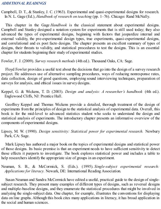 ADDITIONAL READINGS
Campbell, D. T., & Stanley, J. C. (1963). Experimental and quasi-experimental designs for research.
In N. L. Gage (Ed.), Handbook of research on teaching (pp. 1–76). Chicago: Rand McNally.
This chapter in the Gage Handbook is the classical statement about experimental designs.
Campbell and Stanley designed a notation system for experiments that is still used today; they also
advanced the types of experimental designs, beginning with factors that jeopardize internal and
external validity, the pre-experimental design types, true experiments, quasi-experimental designs,
and correlational and ex post facto designs. The chapter presents an excellent summary of types of
designs, their threats to validity, and statistical procedures to test the designs. This is an essential
chapter for students beginning their study of experimental studies.
Fowler, F. J. (2009). Survey research methods (4th ed.). Thousand Oaks, CA: Sage.
Floyd Fowler provides a useful text about the decisions that go into the design of a survey research
project. He addresses use of alternative sampling procedures, ways of reducing nonresponse rates,
data collection, design of good questions, employing sound interviewing techniques, preparation of
surveys for analysis, and ethical issues in survey designs.
Keppel, G. & Wickens, T. D. (2003). Design and analysis: A researcher’s handbook (4th ed.).
Englewood Cliffs, NJ: Prentice Hall.
Geoffrey Keppel and Thomas Wickens provide a detailed, thorough treatment of the design of
experiments from the principles of design to the statistical analysis of experimental data. Overall, this
book is for the mid-level to advanced statistics student who seeks to understand the design and
statistical analysis of experiments. The introductory chapter presents an informative overview of the
components of experimental designs.
Lipsey, M. W. (1990). Design sensitivity: Statistical power for experimental research. Newbury
Park, CA: Sage.
Mark Lipsey has authored a major book on the topics of experimental designs and statistical power
of those designs. Its basic premise is that an experiment needs to have sufficient sensitivity to detect
those effects it purports to investigate. The book explores statistical power and includes a table to
help researchers identify the appropriate size of groups in an experiment.
Neuman, S. B., & McCormick, S. (Eds.). (1995). Single-subject experimental research:
Applications for literacy. Newark, DE: International Reading Association.
Susan Neuman and Sandra McCormick have edited a useful, practical guide to the design of single-
subject research. They present many examples of different types of designs, such as reversal designs
and multiple-baseline designs, and they enumerate the statistical procedures that might be involved in
analyzing the single-subject data. One chapter, for example, illustrates the conventions for displaying
data on line graphs. Although this book cites many applications in literacy, it has broad application in
the social and human sciences.
 