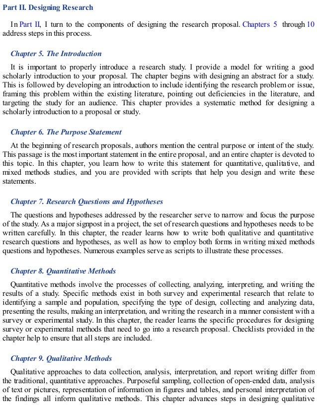 Part II. Designing Research
In Part II, I turn to the components of designing the research proposal. Chapters 5 through 10
address steps in this process.
Chapter 5. The Introduction
It is important to properly introduce a research study. I provide a model for writing a good
scholarly introduction to your proposal. The chapter begins with designing an abstract for a study.
This is followed by developing an introduction to include identifying the research problem or issue,
framing this problem within the existing literature, pointing out deficiencies in the literature, and
targeting the study for an audience. This chapter provides a systematic method for designing a
scholarly introduction to a proposal or study.
Chapter 6. The Purpose Statement
At the beginning of research proposals, authors mention the central purpose or intent of the study.
This passage is the most important statement in the entire proposal, and an entire chapter is devoted to
this topic. In this chapter, you learn how to write this statement for quantitative, qualitative, and
mixed methods studies, and you are provided with scripts that help you design and write these
statements.
Chapter 7. Research Questions and Hypotheses
The questions and hypotheses addressed by the researcher serve to narrow and focus the purpose
of the study. As a major signpost in a project, the set of research questions and hypotheses needs to be
written carefully. In this chapter, the reader learns how to write both qualitative and quantitative
research questions and hypotheses, as well as how to employ both forms in writing mixed methods
questions and hypotheses. Numerous examples serve as scripts to illustrate these processes.
Chapter 8. Quantitative Methods
Quantitative methods involve the processes of collecting, analyzing, interpreting, and writing the
results of a study. Specific methods exist in both survey and experimental research that relate to
identifying a sample and population, specifying the type of design, collecting and analyzing data,
presenting the results, making an interpretation, and writing the research in a manner consistent with a
survey or experimental study. In this chapter, the reader learns the specific procedures for designing
survey or experimental methods that need to go into a research proposal. Checklists provided in the
chapter help to ensure that all steps are included.
Chapter 9. Qualitative Methods
Qualitative approaches to data collection, analysis, interpretation, and report writing differ from
the traditional, quantitative approaches. Purposeful sampling, collection of open-ended data, analysis
of text or pictures, representation of information in figures and tables, and personal interpretation of
the findings all inform qualitative methods. This chapter advances steps in designing qualitative
 