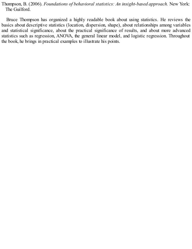 Thompson, B. (2006). Foundations of behavioral statistics: An insight-based approach. New York:
The Guilford.
Bruce Thompson has organized a highly readable book about using statistics. He reviews the
basics about descriptive statistics (location, dispersion, shape), about relationships among variables
and statistical significance, about the practical significance of results, and about more advanced
statistics such as regression, ANOV
A, the general linear model, and logistic regression. Throughout
the book, he brings in practical examples to illustrate his points.
 