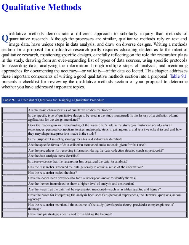 Q
Qualitative Methods
ualitative methods demonstrate a different approach to scholarly inquiry than methods of
quantitative research. Although the processes are similar, qualitative methods rely on text and
image data, have unique steps in data analysis, and draw on diverse designs. Writing a methods
section for a proposal for qualitative research partly requires educating readers as to the intent of
qualitative research, mentioning specific designs, carefully reflecting on the role the researcher plays
in the study, drawing from an ever-expanding list of types of data sources, using specific protocols
for recording data, analyzing the information through multiple steps of analysis, and mentioning
approaches for documenting the accuracy—or validity—of the data collected. This chapter addresses
these important components of writing a good qualitative methods section into a proposal. Table 9.1
presents a checklist for reviewing the qualitative methods section of your proposal to determine
whether you have addressed important topics.
Table 9.1 A Checklist of Questions for Designing a Qualitative Procedure
_____________ Are the basic characteristics of qualitative studies mentioned?
_____________
Is the specific type of qualitative design to be used in the study mentioned? Is the history of, a definition of, and
applications for the design mentioned?
_____________
Does the reader gain an understanding of the researcher’s role in the study (past historical, social, cultural
experiences, personal connections to sites and people, steps in gaining entry, and sensitive ethical issues) and how
they may shape interpretations made in the study?
_____________ Is the purposeful sampling strategy for sites and individuals identified?
_____________ Are the specific forms of data collection mentioned and a rationale given for their use?
_____________ Are the procedures for recording information during the data collection detailed (such as protocols)?
_____________ Are the data analysis steps identified?
_____________ Is there evidence that the researcher has organized the data for analysis?
_____________ Has the researcher reviewed the data generally to obtain a sense of the information?
_____________ Has the researcher coded the data?
_____________ Have the codes been developed to form a description and/or to identify themes?
_____________ Are the themes interrelated to show a higher level of analysis and abstraction?
_____________ Are the ways that the data will be represented mentioned—such as in tables, graphs, and figures?
_____________
Have the bases for interpreting the analysis been specified (personal experiences, the literature, questions, action
agenda)?
_____________
Has the researcher mentioned the outcome of the study (developed a theory, provided a complex picture of
themes)?
_____________ Have multiple strategies been cited for validating the findings?
 