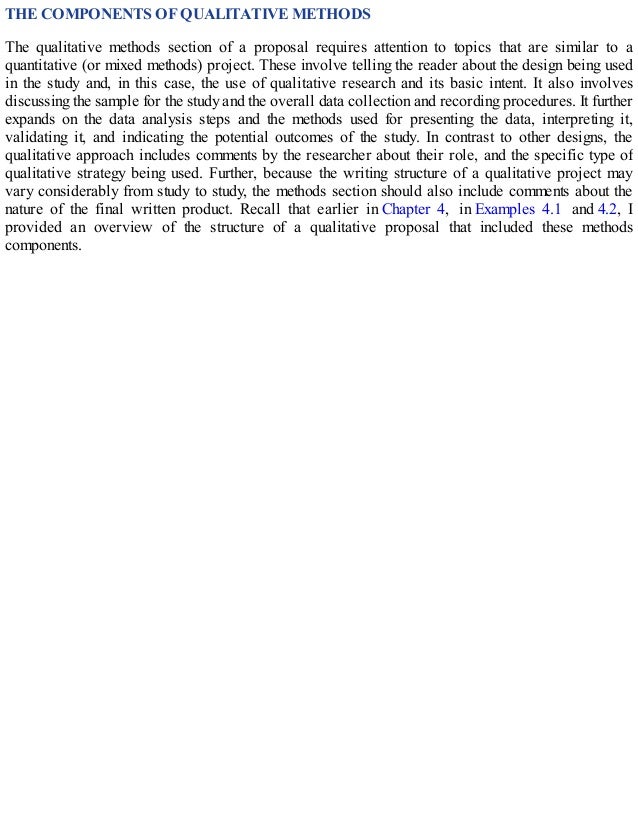 THE COMPONENTS OF QUALITATIVE METHODS
The qualitative methods section of a proposal requires attention to topics that are similar to a
quantitative (or mixed methods) project. These involve telling the reader about the design being used
in the study and, in this case, the use of qualitative research and its basic intent. It also involves
discussing the sample for the study and the overall data collection and recording procedures. It further
expands on the data analysis steps and the methods used for presenting the data, interpreting it,
validating it, and indicating the potential outcomes of the study. In contrast to other designs, the
qualitative approach includes comments by the researcher about their role, and the specific type of
qualitative strategy being used. Further, because the writing structure of a qualitative project may
vary considerably from study to study, the methods section should also include comments about the
nature of the final written product. Recall that earlier in Chapter 4, in Examples 4.1 and 4.2, I
provided an overview of the structure of a qualitative proposal that included these methods
components.
 