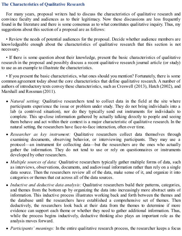 The Characteristics of Qualitative Research
For many years, proposal writers had to discuss the characteristics of qualitative research and
convince faculty and audiences as to their legitimacy. Now these discussions are less frequently
found in the literature and there is some consensus as to what constitutes qualitative inquiry. Thus, my
suggestions about this section of a proposal are as follows:
• Review the needs of potential audiences for the proposal. Decide whether audience members are
knowledgeable enough about the characteristics of qualitative research that this section is not
necessary.
• If there is some question about their knowledge, present the basic characteristics of qualitative
research in the proposal and possibly discuss a recent qualitative research journal article (or study)
to use as an example to illustrate the characteristics.
• If you present the basic characteristics, what ones should you mention? Fortunately, there is some
common agreement today about the core characteristics that define qualitative research. A number of
authors of introductory texts convey these characteristics, such as Creswell (2013), Hatch (2002), and
Marshall and Rossman (2011).
Natural setting: Qualitative researchers tend to collect data in the field at the site where
participants experience the issue or problem under study. They do not bring individuals into a
lab (a contrived situation), nor do they typically send out instruments for individuals to
complete. This up-close information gathered by actually talking directly to people and seeing
them behave and act within their context is a major characteristic of qualitative research. In the
natural setting, the researchers have face-to-face interaction, often over time.
Researcher as key instrument: Qualitative researchers collect data themselves through
examining documents, observing behavior, or interviewing participants. They may use a
protocol—an instrument for collecting data—but the researchers are the ones who actually
gather the information. They do not tend to use or rely on questionnaires or instruments
developed by other researchers.
Multiple sources of data: Qualitative researchers typically gather multiple forms of data, such
as interviews, observations, documents, and audiovisual information rather than rely on a single
data source. Then the researchers review all of the data, make sense of it, and organize it into
categories or themes that cut across all of the data sources.
Inductive and deductive data analysis: Qualitative researchers build their patterns, categories,
and themes from the bottom up by organizing the data into increasingly more abstract units of
information. This inductive process illustrates working back and forth between the themes and
the database until the researchers have established a comprehensive set of themes. Then
deductively, the researchers look back at their data from the themes to determine if more
evidence can support each theme or whether they need to gather additional information. Thus,
while the process begins inductively, deductive thinking also plays an important role as the
analysis moves forward.
Participants’ meanings: In the entire qualitative research process, the researcher keeps a focus
 