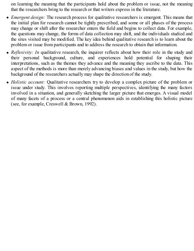 on learning the meaning that the participants hold about the problem or issue, not the meaning
that the researchers bring to the research or that writers express in the literature.
Emergent design: The research process for qualitative researchers is emergent. This means that
the initial plan for research cannot be tightly prescribed, and some or all phases of the process
may change or shift after the researcher enters the field and begins to collect data. For example,
the questions may change, the forms of data collection may shift, and the individuals studied and
the sites visited may be modified. The key idea behind qualitative research is to learn about the
problem or issue from participants and to address the research to obtain that information.
Reflexivity: In qualitative research, the inquirer reflects about how their role in the study and
their personal background, culture, and experiences hold potential for shaping their
interpretations, such as the themes they advance and the meaning they ascribe to the data. This
aspect of the methods is more than merely advancing biases and values in the study, but how the
background of the researchers actually may shape the direction of the study.
Holistic account: Qualitative researchers try to develop a complex picture of the problem or
issue under study. This involves reporting multiple perspectives, identifying the many factors
involved in a situation, and generally sketching the larger picture that emerges. A visual model
of many facets of a process or a central phenomenon aids in establishing this holistic picture
(see, for example, Creswell & Brown, 1992).
 