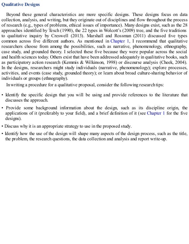 Qualitative Designs
Beyond these general characteristics are more specific designs. These designs focus on data
collection, analysis, and writing, but they originate out of disciplines and flow throughout the process
of research (e.g., types of problems, ethical issues of importance). Many designs exist, such as the 28
approaches identified by Tesch (1990), the 22 types in Wolcott’s (2009) tree, and the five traditions
to qualitative inquiry by Creswell (2013). Marshall and Rossman (2011) discussed five types
common across five different authors. As mentioned in Chapter 1, I recommend that qualitative
researchers choose from among the possibilities, such as narrative, phenomenology, ethnography,
case study, and grounded theory. I selected these five because they were popular across the social
and health sciences today. Others exist that have been addressed adequately in qualitative books, such
as participatory action research (Kemmis & Wilkinson, 1998) or discourse analysis (Cheek, 2004).
In the designs, researchers might study individuals (narrative, phenomenology); explore processes,
activities, and events (case study, grounded theory); or learn about broad culture-sharing behavior of
individuals or groups (ethnography).
In writing a procedure for a qualitative proposal, consider the following research tips:
• Identify the specific design that you will be using and provide references to the literature that
discusses the approach.
• Provide some background information about the design, such as its discipline origin, the
applications of it (preferably to your field), and a brief definition of it (see Chapter 1 for the five
designs).
• Discuss why it is an appropriate strategy to use in the proposed study.
• Identify how the use of the design will shape many aspects of the design process, such as the title,
the problem, the research questions, the data collection and analysis and report write-up.
 
