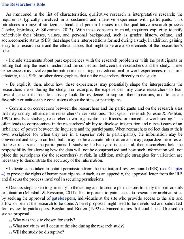The Researcher’s Role
As mentioned in the list of characteristics, qualitative research is interpretative research; the
inquirer is typically involved in a sustained and intensive experience with participants. This
introduces a range of strategic, ethical, and personal issues into the qualitative research process
(Locke, Spirduso, & Silverman, 2013). With these concerns in mind, inquirers explicitly identify
reflexively their biases, values, and personal background, such as gender, history, culture, and
socioeconomic status (SES) that shape their interpretations formed during a study. In addition, gaining
entry to a research site and the ethical issues that might arise are also elements of the researcher’s
role.
• Include statements about past experiences with the research problem or with the participants or
setting that help the reader understand the connection between the researchers and the study. These
experiences may involve participation in the setting, past educational or work experiences, or culture,
ethnicity, race, SES, or other demographics that tie the researchers directly to the study.
• Be explicit, then, about how these experiences may potentially shape the interpretations the
researchers make during the study. For example, the experiences may cause researchers to lean
toward certain themes, to actively look for evidence to support their positions, and to create
favorable or unfavorable conclusions about the sites or participants.
• Comment on connections between the researchers and the participants and on the research sites
that may unduly influence the researchers’ interpretations. “Backyard” research (Glesne & Peshkin,
1992) involves studying researchers own organization, or friends, or immediate work setting. This
often leads to compromises in the researchers’ ability to disclose information and raises issues of an
imbalance of power between the inquirers and the participants. When researchers collect data at their
own workplace (or when they are in a superior role to participants), the information may be
convenient and easy to collect, but it may not be accurate information and may jeopardize the roles of
the researchers and the participants. If studying the backyard is essential, then researchers hold the
responsibility for showing how the data will not be compromised and how such information will not
place the participants (or the researchers) at risk. In addition, multiple strategies for validation are
necessary to demonstrate the accuracy of the information.
• Indicate steps taken to obtain permission from the institutional review board (IRB) (see Chapter
4) to protect the rights of human participants. Attach, as an appendix, the approval letter from the IRB
and discuss the process involved in securing permissions.
• Discuss steps taken to gain entry to the setting and to secure permissions to study the participants
or situation (Marshall & Rossman, 2011). It is important to gain access to research or archival sites
by seeking the approval of gatekeepers, individuals at the site who provide access to the site and
allow or permit the research to be done. A brief proposal might need to be developed and submitted
for review to gatekeepers. Bogdan and Biklen (1992) advanced topics that could be addressed in
such a proposal:
Why was the site chosen for study?
What activities will occur at the site during the research study?
Will the study be disruptive?
 