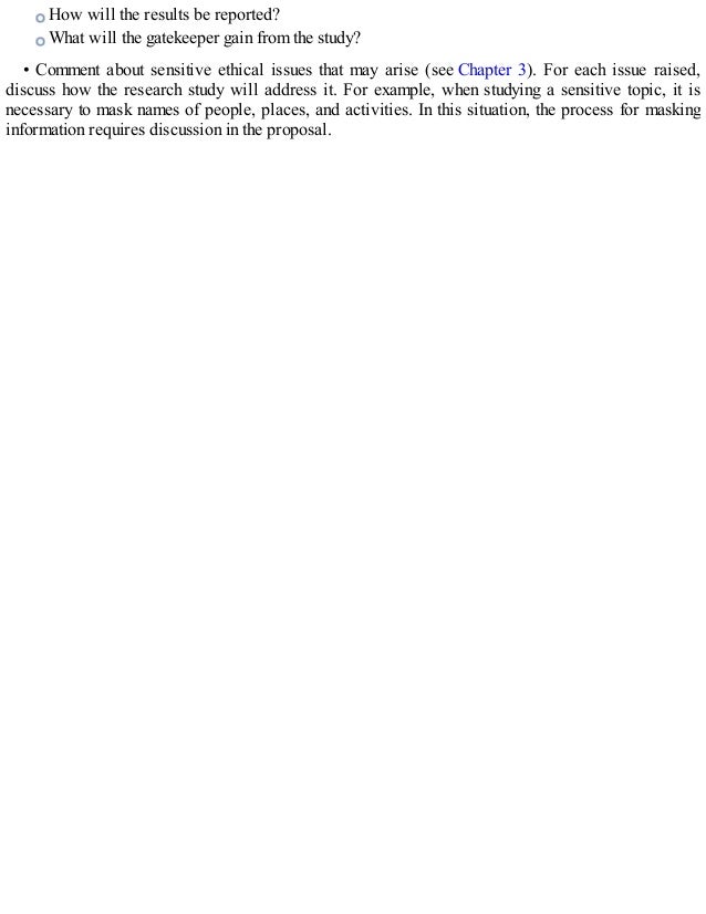 How will the results be reported?
What will the gatekeeper gain from the study?
• Comment about sensitive ethical issues that may arise (see Chapter 3). For each issue raised,
discuss how the research study will address it. For example, when studying a sensitive topic, it is
necessary to mask names of people, places, and activities. In this situation, the process for masking
information requires discussion in the proposal.
 