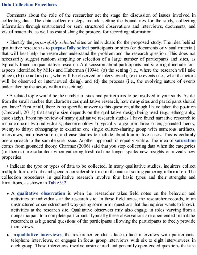 Data Collection Procedures
Comments about the role of the researcher set the stage for discussion of issues involved in
collecting data. The data collection steps include setting the boundaries for the study, collecting
information through unstructured or semi structured observations and interviews, documents, and
visual materials, as well as establishing the protocol for recording information.
• Identify the purposefully selected sites or individuals for the proposed study. The idea behind
qualitative research is to purposefully select participants or sites (or documents or visual material)
that will best help the researcher understand the problem and the research question. This does not
necessarily suggest random sampling or selection of a large number of participants and sites, as
typically found in quantitative research. A discussion about participants and site might include four
aspects identified by Miles and Huberman (1994): (a) the setting (i.e., where the research will take
place), (b) the actors (i.e., who will be observed or interviewed), (c) the events (i.e., what the actors
will be observed or interviewed doing), and (d) the process (i.e., the evolving nature of events
undertaken by the actors within the setting).
• A related topic would be the number of sites and participants to be involved in your study. Aside
from the small number that characterizes qualitative research, how many sites and participants should
you have? First of all, there is no specific answer to this question; although I have taken the position
(Creswell, 2013) that sample size depends on the qualitative design being used (e.g., ethnography,
case study). From my review of many qualitative research studies I have found narrative research to
include one or two individuals; phenomenology to typically range from three to ten; grounded theory,
twenty to thirty; ethnography to examine one single culture-sharing group with numerous artifacts,
interviews, and observations; and case studies to include about four to five cases. This is certainly
one approach to the sample size issue. Another approach is equally viable. The idea of saturation
comes from grounded theory. Charmaz (2006) said that you stop collecting data when the categories
(or themes) are saturated: when gathering fresh data no longer sparks new insights or reveals new
properties.
• Indicate the type or types of data to be collected. In many qualitative studies, inquirers collect
multiple forms of data and spend a considerable time in the natural setting gathering information. The
collection procedures in qualitative research involve four basic types and their strengths and
limitations, as shown in Table 9.2.
A qualitative observation is when the researcher takes field notes on the behavior and
activities of individuals at the research site. In these field notes, the researcher records, in an
unstructured or semistructured way (using some prior questions that the inquirer wants to know),
activities at the research site. Qualitative observers may also engage in roles varying from a
nonparticipant to a complete participant. Typically these observations are open-ended in that the
researchers ask general questions of the participants allowing the participants to freely provide
their views.
In qualitative interviews, the researcher conducts face-to-face interviews with participants,
telephone interviews, or engages in focus group interviews with six to eight interviewees in
each group. These interviews involve unstructured and generally open-ended questions that are
 