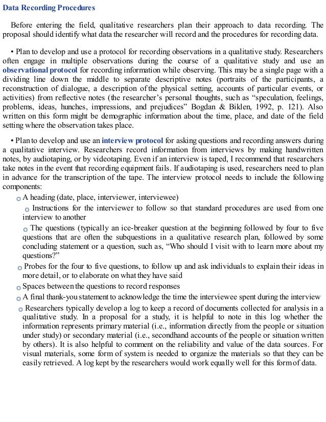 Data Recording Procedures
Before entering the field, qualitative researchers plan their approach to data recording. The
proposal should identify what data the researcher will record and the procedures for recording data.
• Plan to develop and use a protocol for recording observations in a qualitative study. Researchers
often engage in multiple observations during the course of a qualitative study and use an
observational protocol for recording information while observing. This may be a single page with a
dividing line down the middle to separate descriptive notes (portraits of the participants, a
reconstruction of dialogue, a description of the physical setting, accounts of particular events, or
activities) from reflective notes (the researcher’s personal thoughts, such as “speculation, feelings,
problems, ideas, hunches, impressions, and prejudices” Bogdan & Biklen, 1992, p. 121). Also
written on this form might be demographic information about the time, place, and date of the field
setting where the observation takes place.
• Plan to develop and use an interview protocol for asking questions and recording answers during
a qualitative interview. Researchers record information from interviews by making handwritten
notes, by audiotaping, or by videotaping. Even if an interview is taped, I recommend that researchers
take notes in the event that recording equipment fails. If audiotaping is used, researchers need to plan
in advance for the transcription of the tape. The interview protocol needs to include the following
components:
A heading (date, place, interviewer, interviewee)
Instructions for the interviewer to follow so that standard procedures are used from one
interview to another
The questions (typically an ice-breaker question at the beginning followed by four to five
questions that are often the subquestions in a qualitative research plan, followed by some
concluding statement or a question, such as, “Who should I visit with to learn more about my
questions?”
Probes for the four to five questions, to follow up and ask individuals to explain their ideas in
more detail, or to elaborate on what they have said
Spaces between the questions to record responses
A final thank-you statement to acknowledge the time the interviewee spent during the interview
Researchers typically develop a log to keep a record of documents collected for analysis in a
qualitative study. In a proposal for a study, it is helpful to note in this log whether the
information represents primary material (i.e., information directly from the people or situation
under study) or secondary material (i.e., secondhand accounts of the people or situation written
by others). It is also helpful to comment on the reliability and value of the data sources. For
visual materials, some form of system is needed to organize the materials so that they can be
easily retrieved. A log kept by the researchers would work equally well for this form of data.
 