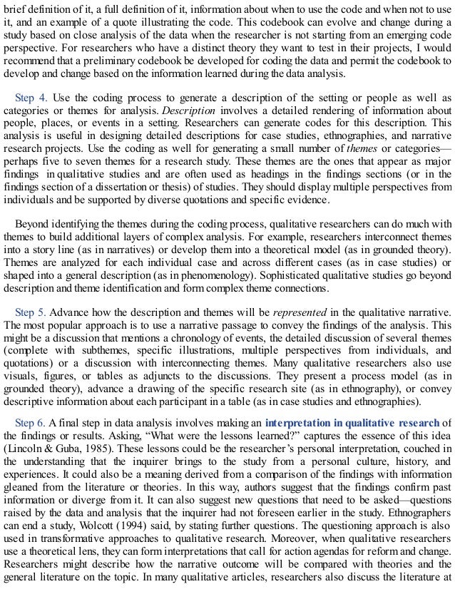 brief definition of it, a full definition of it, information about when to use the code and when not to use
it, and an example of a quote illustrating the code. This codebook can evolve and change during a
study based on close analysis of the data when the researcher is not starting from an emerging code
perspective. For researchers who have a distinct theory they want to test in their projects, I would
recommend that a preliminary codebook be developed for coding the data and permit the codebook to
develop and change based on the information learned during the data analysis.
Step 4. Use the coding process to generate a description of the setting or people as well as
categories or themes for analysis. Description involves a detailed rendering of information about
people, places, or events in a setting. Researchers can generate codes for this description. This
analysis is useful in designing detailed descriptions for case studies, ethnographies, and narrative
research projects. Use the coding as well for generating a small number of themes or categories—
perhaps five to seven themes for a research study. These themes are the ones that appear as major
findings in qualitative studies and are often used as headings in the findings sections (or in the
findings section of a dissertation or thesis) of studies. They should display multiple perspectives from
individuals and be supported by diverse quotations and specific evidence.
Beyond identifying the themes during the coding process, qualitative researchers can do much with
themes to build additional layers of complex analysis. For example, researchers interconnect themes
into a story line (as in narratives) or develop them into a theoretical model (as in grounded theory).
Themes are analyzed for each individual case and across different cases (as in case studies) or
shaped into a general description (as in phenomenology). Sophisticated qualitative studies go beyond
description and theme identification and form complex theme connections.
Step 5. Advance how the description and themes will be represented in the qualitative narrative.
The most popular approach is to use a narrative passage to convey the findings of the analysis. This
might be a discussion that mentions a chronology of events, the detailed discussion of several themes
(complete with subthemes, specific illustrations, multiple perspectives from individuals, and
quotations) or a discussion with interconnecting themes. Many qualitative researchers also use
visuals, figures, or tables as adjuncts to the discussions. They present a process model (as in
grounded theory), advance a drawing of the specific research site (as in ethnography), or convey
descriptive information about each participant in a table (as in case studies and ethnographies).
Step 6. A final step in data analysis involves making an interpretation in qualitative research of
the findings or results. Asking, “What were the lessons learned?” captures the essence of this idea
(Lincoln & Guba, 1985). These lessons could be the researcher’s personal interpretation, couched in
the understanding that the inquirer brings to the study from a personal culture, history, and
experiences. It could also be a meaning derived from a comparison of the findings with information
gleaned from the literature or theories. In this way, authors suggest that the findings confirm past
information or diverge from it. It can also suggest new questions that need to be asked—questions
raised by the data and analysis that the inquirer had not foreseen earlier in the study. Ethnographers
can end a study, Wolcott (1994) said, by stating further questions. The questioning approach is also
used in transformative approaches to qualitative research. Moreover, when qualitative researchers
use a theoretical lens, they can form interpretations that call for action agendas for reform and change.
Researchers might describe how the narrative outcome will be compared with theories and the
general literature on the topic. In many qualitative articles, researchers also discuss the literature at
 