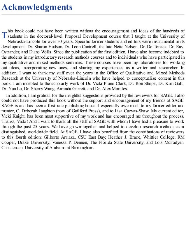 T
Acknowledgments
his book could not have been written without the encouragement and ideas of the hundreds of
students in the doctoral-level Proposal Development course that I taught at the University of
Nebraska-Lincoln for over 30 years. Specific former students and editors were instrumental in its
development: Dr. Sharon Hudson, Dr. Leon Cantrell, the late Nette Nelson, Dr. De Tonack, Dr. Ray
Ostrander, and Diane Wells. Since the publication of the first edition, I have also become indebted to
the students in my introductory research methods courses and to individuals who have participated in
my qualitative and mixed methods seminars. These courses have been my laboratories for working
out ideas, incorporating new ones, and sharing my experiences as a writer and researcher. In
addition, I want to thank my staff over the years in the Office of Qualitative and Mixed Methods
Research at the University of Nebraska-Lincoln who have helped to conceptualize content in this
book. I am indebted to the scholarly work of Dr. Vicki Plano Clark, Dr. Ron Shope, Dr. Kim Galt,
Dr. Yun Lu, Dr. Sherry Wang, Amanda Garrett, and Dr. Alex Morales.
In addition, I am grateful for the insightful suggestions provided by the reviewers for SAGE. I also
could not have produced this book without the support and encouragement of my friends at SAGE.
SAGE is and has been a first-rate publishing house. I especially owe much to my former editor and
mentor, C. Deborah Laughton (now of Guilford Press), and to Lisa Cuevas-Shaw. My current editor,
Vicki Knight, has been most supportive of my work and has encouraged me throughout the process.
Thanks, Vicki! And I want to thank all the staff of SAGE with whom I have had a pleasure to work
through the past 25 years. We have grown together and helped to develop research methods as a
distinguished, worldwide field. At SAGE, I have also benefited from the contributions of reviewers
to this fourth edition: Gilberto Arriaza, CSU East Bay; Heather J. Brace, Whittier College; RM
Cooper, Drake University; Vanessa P. Dennen, The Florida State University; and Lois McFadyen
Christensen, University of Alabama at Birmingham.
 