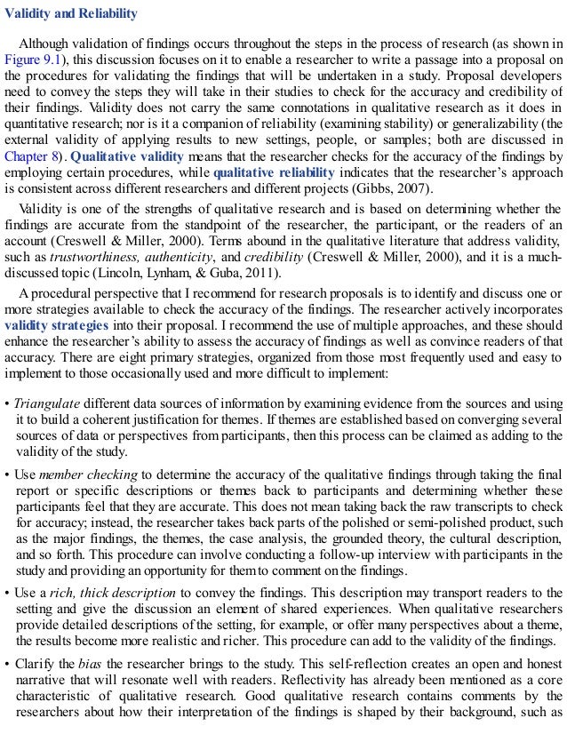 Validity and Reliability
Although validation of findings occurs throughout the steps in the process of research (as shown in
Figure 9.1), this discussion focuses on it to enable a researcher to write a passage into a proposal on
the procedures for validating the findings that will be undertaken in a study. Proposal developers
need to convey the steps they will take in their studies to check for the accuracy and credibility of
their findings. Validity does not carry the same connotations in qualitative research as it does in
quantitative research; nor is it a companion of reliability (examining stability) or generalizability (the
external validity of applying results to new settings, people, or samples; both are discussed in
Chapter 8). Qualitative validity means that the researcher checks for the accuracy of the findings by
employing certain procedures, while qualitative reliability indicates that the researcher’s approach
is consistent across different researchers and different projects (Gibbs, 2007).
Validity is one of the strengths of qualitative research and is based on determining whether the
findings are accurate from the standpoint of the researcher, the participant, or the readers of an
account (Creswell & Miller, 2000). Terms abound in the qualitative literature that address validity,
such as trustworthiness, authenticity, and credibility (Creswell & Miller, 2000), and it is a much-
discussed topic (Lincoln, Lynham, & Guba, 2011).
A procedural perspective that I recommend for research proposals is to identify and discuss one or
more strategies available to check the accuracy of the findings. The researcher actively incorporates
validity strategies into their proposal. I recommend the use of multiple approaches, and these should
enhance the researcher’s ability to assess the accuracy of findings as well as convince readers of that
accuracy. There are eight primary strategies, organized from those most frequently used and easy to
implement to those occasionally used and more difficult to implement:
• Triangulate different data sources of information by examining evidence from the sources and using
it to build a coherent justification for themes. If themes are established based on converging several
sources of data or perspectives from participants, then this process can be claimed as adding to the
validity of the study.
• Use member checking to determine the accuracy of the qualitative findings through taking the final
report or specific descriptions or themes back to participants and determining whether these
participants feel that they are accurate. This does not mean taking back the raw transcripts to check
for accuracy; instead, the researcher takes back parts of the polished or semi-polished product, such
as the major findings, the themes, the case analysis, the grounded theory, the cultural description,
and so forth. This procedure can involve conducting a follow-up interview with participants in the
study and providing an opportunity for them to comment on the findings.
• Use a rich, thick description to convey the findings. This description may transport readers to the
setting and give the discussion an element of shared experiences. When qualitative researchers
provide detailed descriptions of the setting, for example, or offer many perspectives about a theme,
the results become more realistic and richer. This procedure can add to the validity of the findings.
• Clarify the bias the researcher brings to the study. This self-reflection creates an open and honest
narrative that will resonate well with readers. Reflectivity has already been mentioned as a core
characteristic of qualitative research. Good qualitative research contains comments by the
researchers about how their interpretation of the findings is shaped by their background, such as
 
