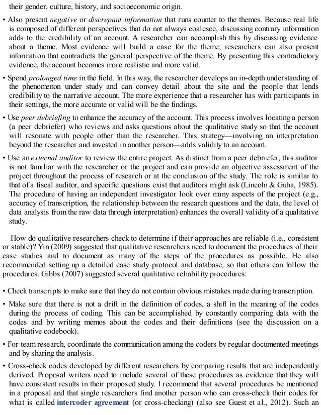 their gender, culture, history, and socioeconomic origin.
• Also present negative or discrepant information that runs counter to the themes. Because real life
is composed of different perspectives that do not always coalesce, discussing contrary information
adds to the credibility of an account. A researcher can accomplish this by discussing evidence
about a theme. Most evidence will build a case for the theme; researchers can also present
information that contradicts the general perspective of the theme. By presenting this contradictory
evidence, the account becomes more realistic and more valid.
• Spend prolonged time in the field. In this way, the researcher develops an in-depth understanding of
the phenomenon under study and can convey detail about the site and the people that lends
credibility to the narrative account. The more experience that a researcher has with participants in
their settings, the more accurate or valid will be the findings.
• Use peer debriefing to enhance the accuracy of the account. This process involves locating a person
(a peer debriefer) who reviews and asks questions about the qualitative study so that the account
will resonate with people other than the researcher. This strategy—involving an interpretation
beyond the researcher and invested in another person—adds validity to an account.
• Use an external auditor to review the entire project. As distinct from a peer debriefer, this auditor
is not familiar with the researcher or the project and can provide an objective assessment of the
project throughout the process of research or at the conclusion of the study. The role is similar to
that of a fiscal auditor, and specific questions exist that auditors might ask (Lincoln & Guba, 1985).
The procedure of having an independent investigator look over many aspects of the project (e.g.,
accuracy of transcription, the relationship between the research questions and the data, the level of
data analysis from the raw data through interpretation) enhances the overall validity of a qualitative
study.
How do qualitative researchers check to determine if their approaches are reliable (i.e., consistent
or stable)? Yin (2009) suggested that qualitative researchers need to document the procedures of their
case studies and to document as many of the steps of the procedures as possible. He also
recommended setting up a detailed case study protocol and database, so that others can follow the
procedures. Gibbs (2007) suggested several qualitative reliability procedures:
• Check transcripts to make sure that they do not contain obvious mistakes made during transcription.
• Make sure that there is not a drift in the definition of codes, a shift in the meaning of the codes
during the process of coding. This can be accomplished by constantly comparing data with the
codes and by writing memos about the codes and their definitions (see the discussion on a
qualitative codebook).
• For team research, coordinate the communication among the coders by regular documented meetings
and by sharing the analysis.
• Cross-check codes developed by different researchers by comparing results that are independently
derived. Proposal writers need to include several of these procedures as evidence that they will
have consistent results in their proposed study. I recommend that several procedures be mentioned
in a proposal and that single researchers find another person who can cross-check their codes for
what is called intercoder agreement (or cross-checking) (also see Guest et al., 2012). Such an
 