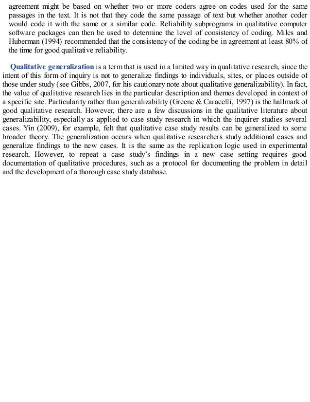 agreement might be based on whether two or more coders agree on codes used for the same
passages in the text. It is not that they code the same passage of text but whether another coder
would code it with the same or a similar code. Reliability subprograms in qualitative computer
software packages can then be used to determine the level of consistency of coding. Miles and
Huberman (1994) recommended that the consistency of the coding be in agreement at least 80% of
the time for good qualitative reliability.
Qualitative generalization is a term that is used in a limited way in qualitative research, since the
intent of this form of inquiry is not to generalize findings to individuals, sites, or places outside of
those under study (see Gibbs, 2007, for his cautionary note about qualitative generalizability). In fact,
the value of qualitative research lies in the particular description and themes developed in context of
a specific site. Particularity rather than generalizability (Greene & Caracelli, 1997) is the hallmark of
good qualitative research. However, there are a few discussions in the qualitative literature about
generalizability, especially as applied to case study research in which the inquirer studies several
cases. Yin (2009), for example, felt that qualitative case study results can be generalized to some
broader theory. The generalization occurs when qualitative researchers study additional cases and
generalize findings to the new cases. It is the same as the replication logic used in experimental
research. However, to repeat a case study’s findings in a new case setting requires good
documentation of qualitative procedures, such as a protocol for documenting the problem in detail
and the development of a thorough case study database.
 