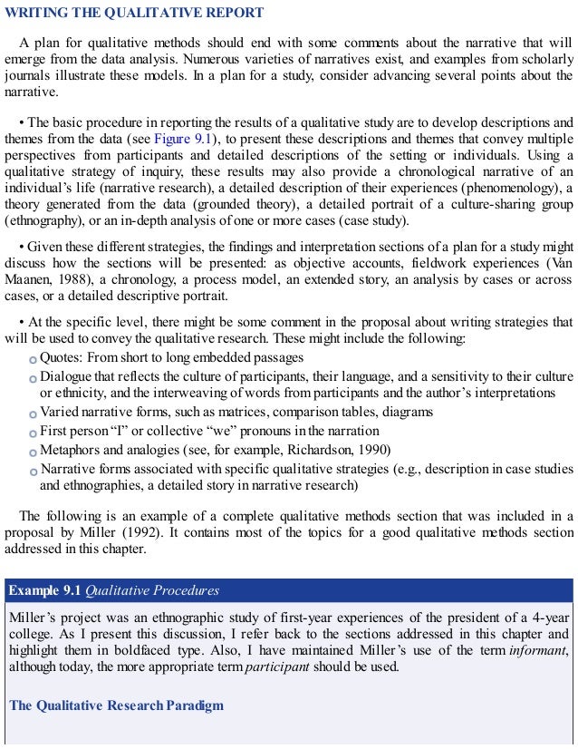 WRITING THE QUALITATIVE REPORT
A plan for qualitative methods should end with some comments about the narrative that will
emerge from the data analysis. Numerous varieties of narratives exist, and examples from scholarly
journals illustrate these models. In a plan for a study, consider advancing several points about the
narrative.
• The basic procedure in reporting the results of a qualitative study are to develop descriptions and
themes from the data (see Figure 9.1), to present these descriptions and themes that convey multiple
perspectives from participants and detailed descriptions of the setting or individuals. Using a
qualitative strategy of inquiry, these results may also provide a chronological narrative of an
individual’s life (narrative research), a detailed description of their experiences (phenomenology), a
theory generated from the data (grounded theory), a detailed portrait of a culture-sharing group
(ethnography), or an in-depth analysis of one or more cases (case study).
• Given these different strategies, the findings and interpretation sections of a plan for a study might
discuss how the sections will be presented: as objective accounts, fieldwork experiences (Van
Maanen, 1988), a chronology, a process model, an extended story, an analysis by cases or across
cases, or a detailed descriptive portrait.
• At the specific level, there might be some comment in the proposal about writing strategies that
will be used to convey the qualitative research. These might include the following:
Quotes: From short to long embedded passages
Dialogue that reflects the culture of participants, their language, and a sensitivity to their culture
or ethnicity, and the interweaving of words from participants and the author’s interpretations
Varied narrative forms, such as matrices, comparison tables, diagrams
First person “I” or collective “we” pronouns in the narration
Metaphors and analogies (see, for example, Richardson, 1990)
Narrative forms associated with specific qualitative strategies (e.g., description in case studies
and ethnographies, a detailed story in narrative research)
The following is an example of a complete qualitative methods section that was included in a
proposal by Miller (1992). It contains most of the topics for a good qualitative methods section
addressed in this chapter.
Example 9.1 Qualitative Procedures
Miller’s project was an ethnographic study of first-year experiences of the president of a 4-year
college. As I present this discussion, I refer back to the sections addressed in this chapter and
highlight them in boldfaced type. Also, I have maintained Miller’s use of the term informant,
although today, the more appropriate term participant should be used.
The Qualitative Research Paradigm
 