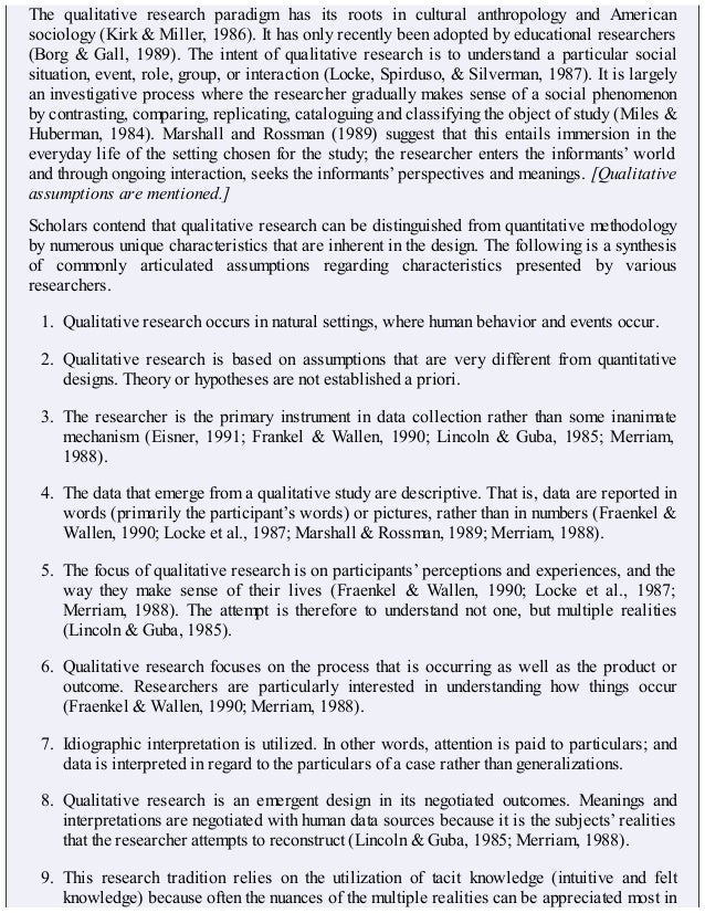 The qualitative research paradigm has its roots in cultural anthropology and American
sociology (Kirk & Miller, 1986). It has only recently been adopted by educational researchers
(Borg & Gall, 1989). The intent of qualitative research is to understand a particular social
situation, event, role, group, or interaction (Locke, Spirduso, & Silverman, 1987). It is largely
an investigative process where the researcher gradually makes sense of a social phenomenon
by contrasting, comparing, replicating, cataloguing and classifying the object of study (Miles &
Huberman, 1984). Marshall and Rossman (1989) suggest that this entails immersion in the
everyday life of the setting chosen for the study; the researcher enters the informants’ world
and through ongoing interaction, seeks the informants’ perspectives and meanings. [Qualitative
assumptions are mentioned.]
Scholars contend that qualitative research can be distinguished from quantitative methodology
by numerous unique characteristics that are inherent in the design. The following is a synthesis
of commonly articulated assumptions regarding characteristics presented by various
researchers.
1. Qualitative research occurs in natural settings, where human behavior and events occur.
2. Qualitative research is based on assumptions that are very different from quantitative
designs. Theory or hypotheses are not established a priori.
3. The researcher is the primary instrument in data collection rather than some inanimate
mechanism (Eisner, 1991; Frankel & Wallen, 1990; Lincoln & Guba, 1985; Merriam,
1988).
4. The data that emerge from a qualitative study are descriptive. That is, data are reported in
words (primarily the participant’s words) or pictures, rather than in numbers (Fraenkel &
Wallen, 1990; Locke et al., 1987; Marshall & Rossman, 1989; Merriam, 1988).
5. The focus of qualitative research is on participants’ perceptions and experiences, and the
way they make sense of their lives (Fraenkel & Wallen, 1990; Locke et al., 1987;
Merriam, 1988). The attempt is therefore to understand not one, but multiple realities
(Lincoln & Guba, 1985).
6. Qualitative research focuses on the process that is occurring as well as the product or
outcome. Researchers are particularly interested in understanding how things occur
(Fraenkel & Wallen, 1990; Merriam, 1988).
7. Idiographic interpretation is utilized. In other words, attention is paid to particulars; and
data is interpreted in regard to the particulars of a case rather than generalizations.
8. Qualitative research is an emergent design in its negotiated outcomes. Meanings and
interpretations are negotiated with human data sources because it is the subjects’ realities
that the researcher attempts to reconstruct (Lincoln & Guba, 1985; Merriam, 1988).
9. This research tradition relies on the utilization of tacit knowledge (intuitive and felt
knowledge) because often the nuances of the multiple realities can be appreciated most in
 