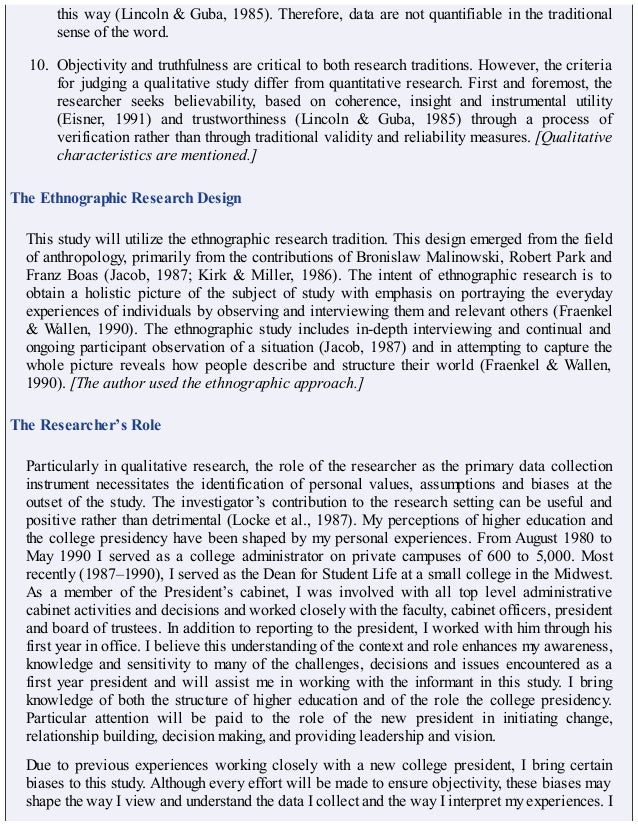 this way (Lincoln & Guba, 1985). Therefore, data are not quantifiable in the traditional
sense of the word.
10. Objectivity and truthfulness are critical to both research traditions. However, the criteria
for judging a qualitative study differ from quantitative research. First and foremost, the
researcher seeks believability, based on coherence, insight and instrumental utility
(Eisner, 1991) and trustworthiness (Lincoln & Guba, 1985) through a process of
verification rather than through traditional validity and reliability measures. [Qualitative
characteristics are mentioned.]
The Ethnographic Research Design
This study will utilize the ethnographic research tradition. This design emerged from the field
of anthropology, primarily from the contributions of Bronislaw Malinowski, Robert Park and
Franz Boas (Jacob, 1987; Kirk & Miller, 1986). The intent of ethnographic research is to
obtain a holistic picture of the subject of study with emphasis on portraying the everyday
experiences of individuals by observing and interviewing them and relevant others (Fraenkel
& Wallen, 1990). The ethnographic study includes in-depth interviewing and continual and
ongoing participant observation of a situation (Jacob, 1987) and in attempting to capture the
whole picture reveals how people describe and structure their world (Fraenkel & Wallen,
1990). [The author used the ethnographic approach.]
The Researcher’s Role
Particularly in qualitative research, the role of the researcher as the primary data collection
instrument necessitates the identification of personal values, assumptions and biases at the
outset of the study. The investigator’s contribution to the research setting can be useful and
positive rather than detrimental (Locke et al., 1987). My perceptions of higher education and
the college presidency have been shaped by my personal experiences. From August 1980 to
May 1990 I served as a college administrator on private campuses of 600 to 5,000. Most
recently (1987–1990), I served as the Dean for Student Life at a small college in the Midwest.
As a member of the President’s cabinet, I was involved with all top level administrative
cabinet activities and decisions and worked closely with the faculty, cabinet officers, president
and board of trustees. In addition to reporting to the president, I worked with him through his
first year in office. I believe this understanding of the context and role enhances my awareness,
knowledge and sensitivity to many of the challenges, decisions and issues encountered as a
first year president and will assist me in working with the informant in this study. I bring
knowledge of both the structure of higher education and of the role the college presidency.
Particular attention will be paid to the role of the new president in initiating change,
relationship building, decision making, and providing leadership and vision.
Due to previous experiences working closely with a new college president, I bring certain
biases to this study. Although every effort will be made to ensure objectivity, these biases may
shape the way I view and understand the data I collect and the way I interpret my experiences. I
 