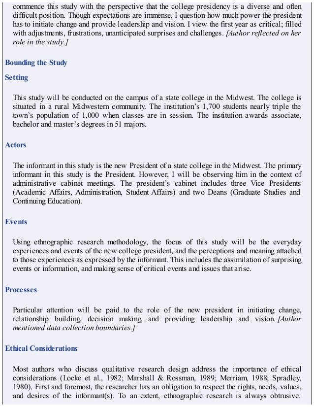 commence this study with the perspective that the college presidency is a diverse and often
difficult position. Though expectations are immense, I question how much power the president
has to initiate change and provide leadership and vision. I view the first year as critical; filled
with adjustments, frustrations, unanticipated surprises and challenges. [Author reflected on her
role in the study.]
Bounding the Study
Setting
This study will be conducted on the campus of a state college in the Midwest. The college is
situated in a rural Midwestern community. The institution’s 1,700 students nearly triple the
town’s population of 1,000 when classes are in session. The institution awards associate,
bachelor and master’s degrees in 51 majors.
Actors
The informant in this study is the new President of a state college in the Midwest. The primary
informant in this study is the President. However, I will be observing him in the context of
administrative cabinet meetings. The president’s cabinet includes three Vice Presidents
(Academic Affairs, Administration, Student Affairs) and two Deans (Graduate Studies and
Continuing Education).
Events
Using ethnographic research methodology, the focus of this study will be the everyday
experiences and events of the new college president, and the perceptions and meaning attached
to those experiences as expressed by the informant. This includes the assimilation of surprising
events or information, and making sense of critical events and issues that arise.
Processes
Particular attention will be paid to the role of the new president in initiating change,
relationship building, decision making, and providing leadership and vision. [Author
mentioned data collection boundaries.]
Ethical Considerations
Most authors who discuss qualitative research design address the importance of ethical
considerations (Locke et al., 1982; Marshall & Rossman, 1989; Merriam, 1988; Spradley,
1980). First and foremost, the researcher has an obligation to respect the rights, needs, values,
and desires of the informant(s). To an extent, ethnographic research is always obtrusive.
 