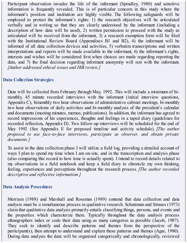 Participant observation invades the life of the informant (Spradley, 1980) and sensitive
information is frequently revealed. This is of particular concern in this study where the
informant’s position and institution are highly visible. The following safeguards will be
employed to protect the informant’s rights: 1) the research objectives will be articulated
verbally and in writing so that they are clearly understood by the informant (including a
description of how data will be used), 2) written permission to proceed with the study as
articulated will be received from the informant, 3) a research exemption form will be filed
with the Institutional Review Board (Appendixes B1 and B2), 4) the informant will be
informed of all data collection devices and activities, 5) verbatim transcriptions and written
interpretations and reports will be made available to the informant, 6) the informant’s rights,
interests and wishes will be considered first when choices are made regarding reporting the
data, and 7) the final decision regarding informant anonymity will rest with the informant.
[Author addressed ethical issues and IRB review.]
Data Collection Strategies
Data will be collected from February through May, 1992. This will include a minimum of bi-
monthly, 45 minute recorded interviews with the informant (initial interview questions,
Appendix C), bimonthly two hour observations of administrative cabinet meetings, bi-monthly
two hour observations of daily activities and bi-monthly analysis of the president’s calendar
and documents (meeting minutes, memos, publications). In addition, the informant has agreed to
record impressions of his experiences, thoughts and feelings in a taped diary (guidelines for
recorded reflection, Appendix D). Two follow-up interviews will be scheduled for the end of
May 1992 (See Appendix E for proposed timeline and activity schedule). [The author
proposed to use face-to-face interviews, participate as observer, and obtain private
documents.]
To assist in the data collection phase I will utilize a field log, providing a detailed account of
ways I plan to spend my time when I am on-site, and in the transcription and analysis phase
(also comparing this record to how time is actually spent). I intend to record details related to
my observations in a field notebook and keep a field diary to chronicle my own thinking,
feeling, experiences and perceptions throughout the research process. [The author recorded
descriptive and reflective information.]
Data Analysis Procedures
Merriam (1988) and Marshall and Rossman (1989) contend that data collection and data
analysis must be a simultaneous process in qualitative research. Schatzman and Strauss (1973)
claim that qualitative data analysis primarily entails classifying things, persons, and events and
the properties which characterize them. Typically throughout the data analysis process
ethnographers index or code their data using as many categories as possible (Jacob, 1987).
They seek to identify and describe patterns and themes from the perspective of the
participant(s), then attempt to understand and explain these patterns and themes (Agar, 1980).
During data analysis the data will be organized categorically and chronologically, reviewed
 