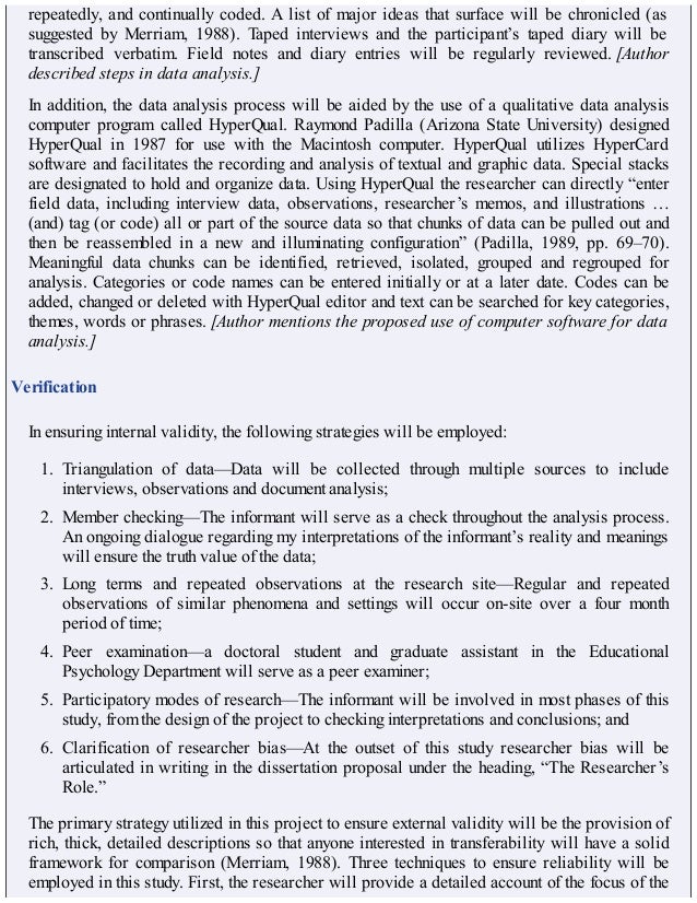 repeatedly, and continually coded. A list of major ideas that surface will be chronicled (as
suggested by Merriam, 1988). Taped interviews and the participant’s taped diary will be
transcribed verbatim. Field notes and diary entries will be regularly reviewed. [Author
described steps in data analysis.]
In addition, the data analysis process will be aided by the use of a qualitative data analysis
computer program called HyperQual. Raymond Padilla (Arizona State University) designed
HyperQual in 1987 for use with the Macintosh computer. HyperQual utilizes HyperCard
software and facilitates the recording and analysis of textual and graphic data. Special stacks
are designated to hold and organize data. Using HyperQual the researcher can directly “enter
field data, including interview data, observations, researcher’s memos, and illustrations …
(and) tag (or code) all or part of the source data so that chunks of data can be pulled out and
then be reassembled in a new and illuminating configuration” (Padilla, 1989, pp. 69–70).
Meaningful data chunks can be identified, retrieved, isolated, grouped and regrouped for
analysis. Categories or code names can be entered initially or at a later date. Codes can be
added, changed or deleted with HyperQual editor and text can be searched for key categories,
themes, words or phrases. [Author mentions the proposed use of computer software for data
analysis.]
Verification
In ensuring internal validity, the following strategies will be employed:
1. Triangulation of data—Data will be collected through multiple sources to include
interviews, observations and document analysis;
2. Member checking—The informant will serve as a check throughout the analysis process.
An ongoing dialogue regarding my interpretations of the informant’s reality and meanings
will ensure the truth value of the data;
3. Long terms and repeated observations at the research site—Regular and repeated
observations of similar phenomena and settings will occur on-site over a four month
period of time;
4. Peer examination—a doctoral student and graduate assistant in the Educational
Psychology Department will serve as a peer examiner;
5. Participatory modes of research—The informant will be involved in most phases of this
study, from the design of the project to checking interpretations and conclusions; and
6. Clarification of researcher bias—At the outset of this study researcher bias will be
articulated in writing in the dissertation proposal under the heading, “The Researcher’s
Role.”
The primary strategy utilized in this project to ensure external validity will be the provision of
rich, thick, detailed descriptions so that anyone interested in transferability will have a solid
framework for comparison (Merriam, 1988). Three techniques to ensure reliability will be
employed in this study. First, the researcher will provide a detailed account of the focus of the
 