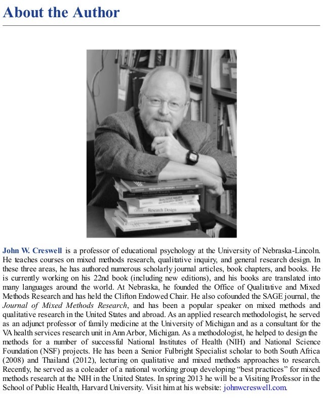 About the Author
John W. Creswell is a professor of educational psychology at the University of Nebraska-Lincoln.
He teaches courses on mixed methods research, qualitative inquiry, and general research design. In
these three areas, he has authored numerous scholarly journal articles, book chapters, and books. He
is currently working on his 22nd book (including new editions), and his books are translated into
many languages around the world. At Nebraska, he founded the Office of Qualitative and Mixed
Methods Research and has held the Clifton Endowed Chair. He also cofounded the SAGE journal, the
Journal of Mixed Methods Research, and has been a popular speaker on mixed methods and
qualitative research in the United States and abroad. As an applied research methodologist, he served
as an adjunct professor of family medicine at the University of Michigan and as a consultant for the
V
A health services research unit in Ann Arbor, Michigan. As a methodologist, he helped to design the
methods for a number of successful National Institutes of Health (NIH) and National Science
Foundation (NSF) projects. He has been a Senior Fulbright Specialist scholar to both South Africa
(2008) and Thailand (2012), lecturing on qualitative and mixed methods approaches to research.
Recently, he served as a coleader of a national working group developing “best practices” for mixed
methods research at the NIH in the United States. In spring 2013 he will be a Visiting Professor in the
School of Public Health, Harvard University. Visit him at his website: johnwcreswell.com.
 