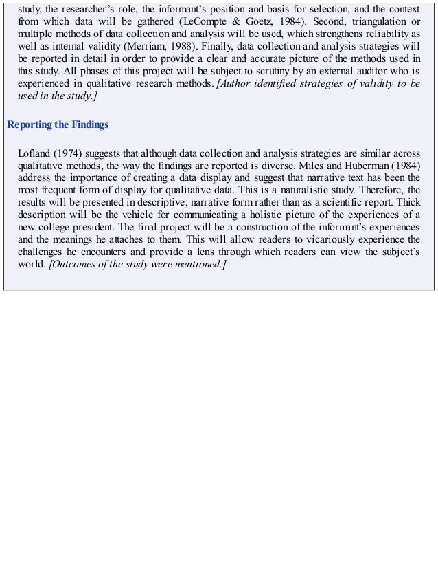 study, the researcher’s role, the informant’s position and basis for selection, and the context
from which data will be gathered (LeCompte & Goetz, 1984). Second, triangulation or
multiple methods of data collection and analysis will be used, which strengthens reliability as
well as internal validity (Merriam, 1988). Finally, data collection and analysis strategies will
be reported in detail in order to provide a clear and accurate picture of the methods used in
this study. All phases of this project will be subject to scrutiny by an external auditor who is
experienced in qualitative research methods. [Author identified strategies of validity to be
used in the study.]
Reporting the Findings
Lofland (1974) suggests that although data collection and analysis strategies are similar across
qualitative methods, the way the findings are reported is diverse. Miles and Huberman (1984)
address the importance of creating a data display and suggest that narrative text has been the
most frequent form of display for qualitative data. This is a naturalistic study. Therefore, the
results will be presented in descriptive, narrative form rather than as a scientific report. Thick
description will be the vehicle for communicating a holistic picture of the experiences of a
new college president. The final project will be a construction of the informant’s experiences
and the meanings he attaches to them. This will allow readers to vicariously experience the
challenges he encounters and provide a lens through which readers can view the subject’s
world. [Outcomes of the study were mentioned.]
 