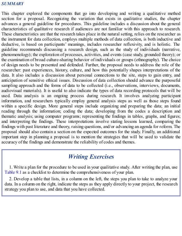 SUMMARY
This chapter explored the components that go into developing and writing a qualitative method
section for a proposal. Recognizing the variation that exists in qualitative studies, the chapter
advances a general guideline for procedures. This guideline includes a discussion about the general
characteristics of qualitative research if audiences are not familiar with this approach to research.
These characteristics are that the research takes place in the natural setting, relies on the researcher as
the instrument for data collection, employs multiple methods of data collection, is both inductive and
deductive, is based on participants’ meanings, includes researcher reflexivity, and is holistic. The
guideline recommends discussing a research design, such as the study of individuals (narrative,
phenomenology); the exploration of processes, activities, and events (case study, grounded theory); or
the examination of broad culture-sharing behavior of individuals or groups (ethnography). The choice
of design needs to be presented and defended. Further, the proposal needs to address the role of the
researcher: past experiences, history, culture, and how this potentially shapes interpretations of the
data. It also includes a discussion about personal connections to the site, steps to gain entry, and
anticipation of sensitive ethical issues. Discussion of data collection should advance the purposeful
sampling approach and the forms of data to be collected (i.e., observations, interviews, documents,
audiovisual materials). It is useful to also indicate the types of data recording protocols that will be
used. Data analysis is an ongoing process during research. It involves analyzing participant
information, and researchers typically employ general analysis steps as well as those steps found
within a specific design. More general steps include organizing and preparing the data; an initial
reading through the information; coding the data; developing from the codes a description and
thematic analysis; using computer programs; representing the findings in tables, graphs, and figures;
and interpreting the findings. These interpretations involve stating lessons learned, comparing the
findings with past literature and theory, raising questions, and/or advancing an agenda for reform. The
proposal should also contain a section on the expected outcomes for the study. Finally, an additional
important step in planning a proposal is to mention the strategies that will be used to validate the
accuracy of the findings and demonstrate the reliability of codes and themes.
Writing Exercises
1. Write a plan for the procedure to be used in your qualitative study. After writing the plan, use
Table 9.1 as a checklist to determine the comprehensiveness of your plan.
2. Develop a table that lists, in a column on the left, the steps you plan to take to analyze your
data. In a column on the right, indicate the steps as they apply directly to your project, the research
strategy you plan to use, and data that you have collected.
 