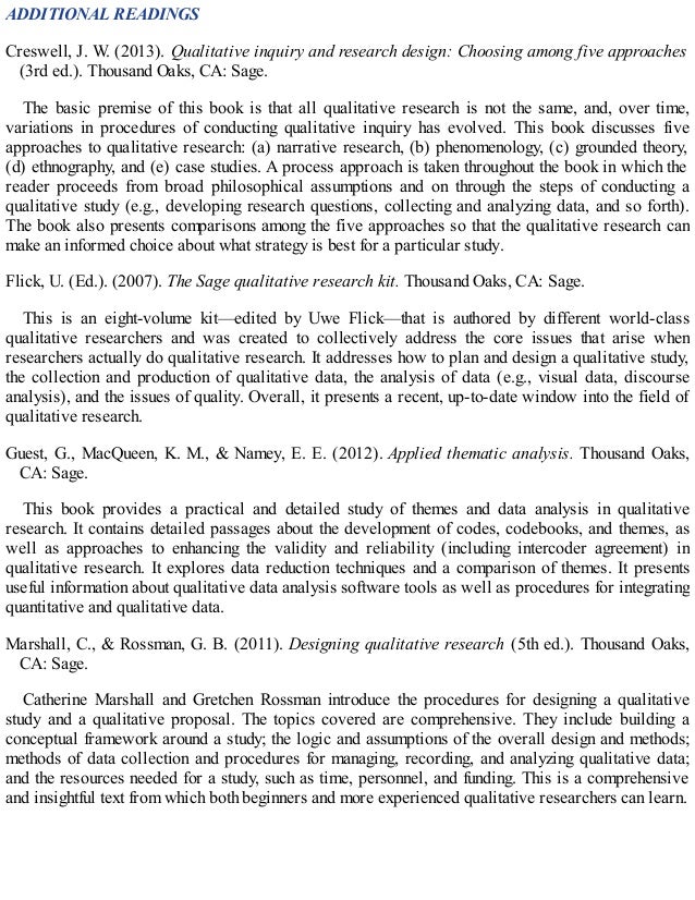 ADDITIONAL READINGS
Creswell, J. W. (2013). Qualitative inquiry and research design: Choosing among five approaches
(3rd ed.). Thousand Oaks, CA: Sage.
The basic premise of this book is that all qualitative research is not the same, and, over time,
variations in procedures of conducting qualitative inquiry has evolved. This book discusses five
approaches to qualitative research: (a) narrative research, (b) phenomenology, (c) grounded theory,
(d) ethnography, and (e) case studies. A process approach is taken throughout the book in which the
reader proceeds from broad philosophical assumptions and on through the steps of conducting a
qualitative study (e.g., developing research questions, collecting and analyzing data, and so forth).
The book also presents comparisons among the five approaches so that the qualitative research can
make an informed choice about what strategy is best for a particular study.
Flick, U. (Ed.). (2007). The Sage qualitative research kit. Thousand Oaks, CA: Sage.
This is an eight-volume kit—edited by Uwe Flick—that is authored by different world-class
qualitative researchers and was created to collectively address the core issues that arise when
researchers actually do qualitative research. It addresses how to plan and design a qualitative study,
the collection and production of qualitative data, the analysis of data (e.g., visual data, discourse
analysis), and the issues of quality. Overall, it presents a recent, up-to-date window into the field of
qualitative research.
Guest, G., MacQueen, K. M., & Namey, E. E. (2012). Applied thematic analysis. Thousand Oaks,
CA: Sage.
This book provides a practical and detailed study of themes and data analysis in qualitative
research. It contains detailed passages about the development of codes, codebooks, and themes, as
well as approaches to enhancing the validity and reliability (including intercoder agreement) in
qualitative research. It explores data reduction techniques and a comparison of themes. It presents
useful information about qualitative data analysis software tools as well as procedures for integrating
quantitative and qualitative data.
Marshall, C., & Rossman, G. B. (2011). Designing qualitative research (5th ed.). Thousand Oaks,
CA: Sage.
Catherine Marshall and Gretchen Rossman introduce the procedures for designing a qualitative
study and a qualitative proposal. The topics covered are comprehensive. They include building a
conceptual framework around a study; the logic and assumptions of the overall design and methods;
methods of data collection and procedures for managing, recording, and analyzing qualitative data;
and the resources needed for a study, such as time, personnel, and funding. This is a comprehensive
and insightful text from which both beginners and more experienced qualitative researchers can learn.
 