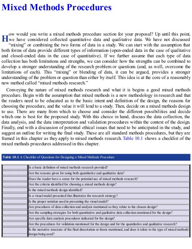H
Mixed Methods Procedures
ow would you write a mixed methods procedure section for your proposal? Up until this point,
we have considered collected quantitative data and qualitative data. We have not discussed
“mixing” or combining the two forms of data in a study. We can start with the assumption that
both forms of data provide different types of information (open-ended data in the case of qualitative
and closed-ended data in the case of quantitative). If we further assume that each type of data
collection has both limitations and strengths, we can consider how the strengths can be combined to
develop a stronger understanding of the research problem or questions (and, as well, overcome the
limitations of each). This “mixing” or blending of data, it can be argued, provides a stronger
understanding of the problem or question than either by itself. This idea is at the core of a reasonably
new method called “mixed methods research.”
Conveying the nature of mixed methods research and what it is begins a good mixed methods
procedure. Begin with the assumption that mixed methods is a new methodology in research and that
the readers need to be educated as to the basic intent and definition of the design, the reasons for
choosing the procedure, and the value it will lend to a study. Then, decide on a mixed methods design
to use. There are many from which to choose and consider the different possibilities and decide
which one is best for the proposed study. With this choice in hand, discuss the data collection, the
data analysis, and the data interpretation and validation procedures within the context of the design.
Finally, end with a discussion of potential ethical issues that need to be anticipated in the study, and
suggest an outline for writing the final study. These are all standard methods procedures, but they are
framed in this chapter as they apply to mixed methods research. Table 10.1 shows a checklist of the
mixed methods procedures addressed in this chapter.
Table 10.1 A Checklist of Questions for Designing a Mixed Methods Procedure
_____________ Is a basic definition of mixed methods research provided?
_____________ Are the reasons given for using both quantitative and qualitative data?
_____________ Does the reader have a sense for the potential use of mixed methods research?
_____________ Are the criteria identified for choosing a mixed methods design?
_____________ Is the mixed methods design identified?
_____________ Is a visual model presented that illustrates the research strategy?
_____________ Is the proper notation used in presenting the visual model?
_____________ Are procedures of data collection and analysis mentioned as they relate to the chosen design?
_____________ Are the sampling strategies for both quantitative and qualitative data collection mentioned for the design?
_____________ Are specific data analysis procedures indicated for the design?
_____________ Are the procedures for validation mentioned for the design and for the quantitative and qualitative research?
_____________
Is the narrative structure of the final dissertation or thesis mentioned, and does it relate to the type of mixed methods
design being used?
 