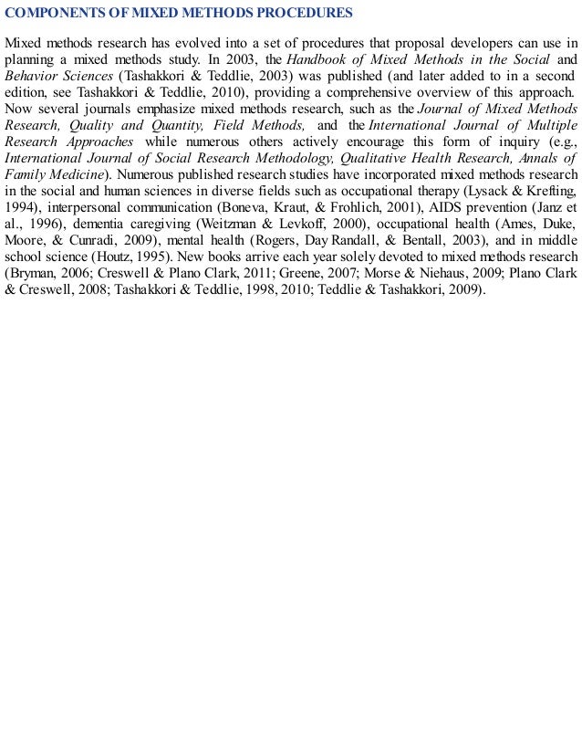COMPONENTS OF MIXED METHODS PROCEDURES
Mixed methods research has evolved into a set of procedures that proposal developers can use in
planning a mixed methods study. In 2003, the Handbook of Mixed Methods in the Social and
Behavior Sciences (Tashakkori & Teddlie, 2003) was published (and later added to in a second
edition, see Tashakkori & Teddlie, 2010), providing a comprehensive overview of this approach.
Now several journals emphasize mixed methods research, such as the Journal of Mixed Methods
Research, Quality and Quantity, Field Methods, and the International Journal of Multiple
Research Approaches while numerous others actively encourage this form of inquiry (e.g.,
International Journal of Social Research Methodology, Qualitative Health Research, Annals of
Family Medicine). Numerous published research studies have incorporated mixed methods research
in the social and human sciences in diverse fields such as occupational therapy (Lysack & Krefting,
1994), interpersonal communication (Boneva, Kraut, & Frohlich, 2001), AIDS prevention (Janz et
al., 1996), dementia caregiving (Weitzman & Levkoff, 2000), occupational health (Ames, Duke,
Moore, & Cunradi, 2009), mental health (Rogers, Day Randall, & Bentall, 2003), and in middle
school science (Houtz, 1995). New books arrive each year solely devoted to mixed methods research
(Bryman, 2006; Creswell & Plano Clark, 2011; Greene, 2007; Morse & Niehaus, 2009; Plano Clark
& Creswell, 2008; Tashakkori & Teddlie, 1998, 2010; Teddlie & Tashakkori, 2009).
 