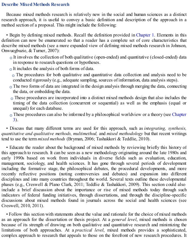 Describe Mixed Methods Research
Because mixed methods research is relatively new in the social and human sciences as a distinct
research approach, it is useful to convey a basic definition and description of the approach in a
method section of a proposal. This might include the following:
• Begin by defining mixed methods. Recall the definition provided in Chapter 1. Elements in this
definition can now be enumerated so that a reader has a complete set of core characteristics that
describe mixed methods (see a more expanded view of defining mixed methods research in Johnson,
Onwuegbuzie, & Turner, 2007):
It involves the collection of both qualitative (open-ended) and quantitative (closed-ended) data
in response to research questions or hypotheses.
It includes the analysis of both forms of data.
The procedures for both qualitative and quantitative data collection and analysis need to be
conducted rigorously (e.g., adequate sampling, sources of information, data analysis steps).
The two forms of data are integrated in the design analysis through merging the data, connecting
the data, or embedding the data.
These procedures are incorporated into a distinct mixed methods design that also includes the
timing of the data collection (concurrent or sequential) as well as the emphasis (equal or
unequal) for each database.
These procedures can also be informed by a philosophical worldview or a theory (see Chapter
3).
• Discuss that many different terms are used for this approach, such as integrating, synthesis,
quantitative and qualitative methods, multimethod, and mixed methodology but that recent writings
tend to use the term mixed methods (Bryman, 2006; Tashakkori & Teddlie, 2010).
• Educate the reader about the background of mixed methods by reviewing briefly this history of
this approach to research. It can be seen as a new methodology originating around the late 1980s and
early 1990s based on work from individuals in diverse fields such as evaluation, education,
management, sociology, and health sciences. It has gone through several periods of development
including the formative stage, the philosophical debates, the procedural developments, and more
recently reflective positions (noting controversies and debates) and expansion into different
disciplines and into many countries throughout the world. Several texts outline these developmental
phases (e.g., Creswell & Plano Clark, 2011; Teddlie & Tashakkori, 2009). This section could also
include a brief discussion about the importance or rise of mixed methods today through such
indicators of federal funding initiatives, through dissertations, and through the discipline-specific
discussions about mixed methods found in journals across the social and health sciences (see
Creswell, 2010, 2011).
• Follow this section with statements about the value and rationale for the choice of mixed methods
as an approach for the dissertation or thesis project. At a general level, mixed methods is chosen
because of its strength of drawing on both qualitative and quantitative research and minimizing the
limitations of both approaches. At a practical level, mixed methods provides a sophisticated,
complex approach to research that appeals to those on the forefront of new research procedures. It
 