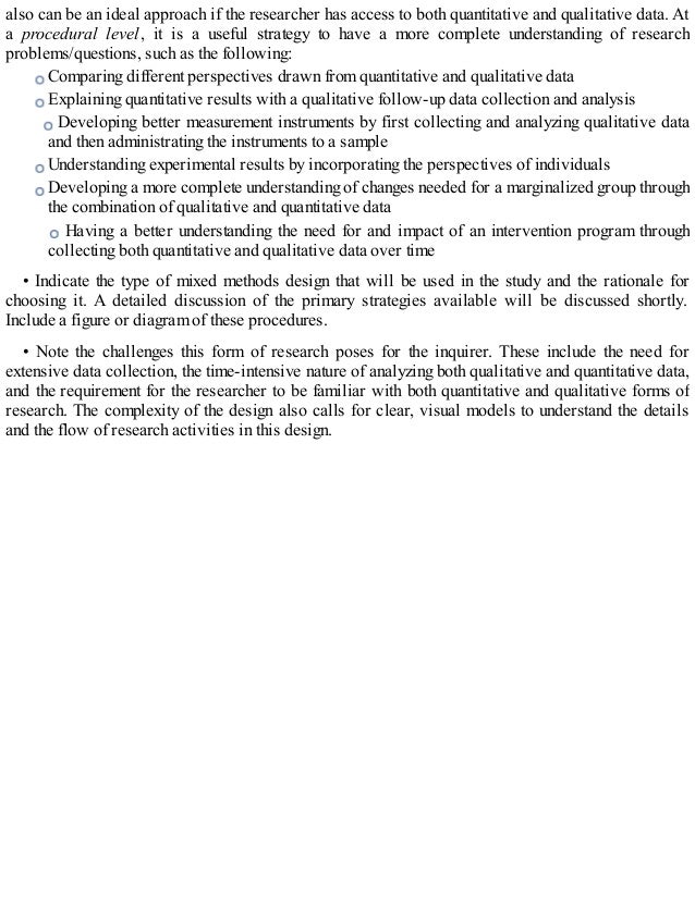 also can be an ideal approach if the researcher has access to both quantitative and qualitative data. At
a procedural level, it is a useful strategy to have a more complete understanding of research
problems/questions, such as the following:
Comparing different perspectives drawn from quantitative and qualitative data
Explaining quantitative results with a qualitative follow-up data collection and analysis
Developing better measurement instruments by first collecting and analyzing qualitative data
and then administrating the instruments to a sample
Understanding experimental results by incorporating the perspectives of individuals
Developing a more complete understanding of changes needed for a marginalized group through
the combination of qualitative and quantitative data
Having a better understanding the need for and impact of an intervention program through
collecting both quantitative and qualitative data over time
• Indicate the type of mixed methods design that will be used in the study and the rationale for
choosing it. A detailed discussion of the primary strategies available will be discussed shortly.
Include a figure or diagram of these procedures.
• Note the challenges this form of research poses for the inquirer. These include the need for
extensive data collection, the time-intensive nature of analyzing both qualitative and quantitative data,
and the requirement for the researcher to be familiar with both quantitative and qualitative forms of
research. The complexity of the design also calls for clear, visual models to understand the details
and the flow of research activities in this design.
 