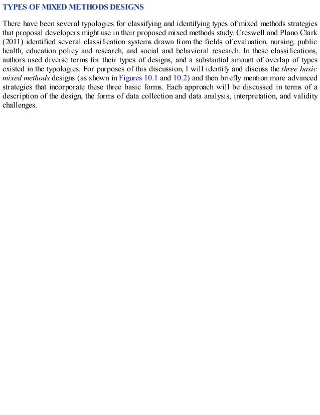 TYPES OF MIXED METHODS DESIGNS
There have been several typologies for classifying and identifying types of mixed methods strategies
that proposal developers might use in their proposed mixed methods study. Creswell and Plano Clark
(2011) identified several classification systems drawn from the fields of evaluation, nursing, public
health, education policy and research, and social and behavioral research. In these classifications,
authors used diverse terms for their types of designs, and a substantial amount of overlap of types
existed in the typologies. For purposes of this discussion, I will identify and discuss the three basic
mixed methods designs (as shown in Figures 10.1 and 10.2) and then briefly mention more advanced
strategies that incorporate these three basic forms. Each approach will be discussed in terms of a
description of the design, the forms of data collection and data analysis, interpretation, and validity
challenges.
 