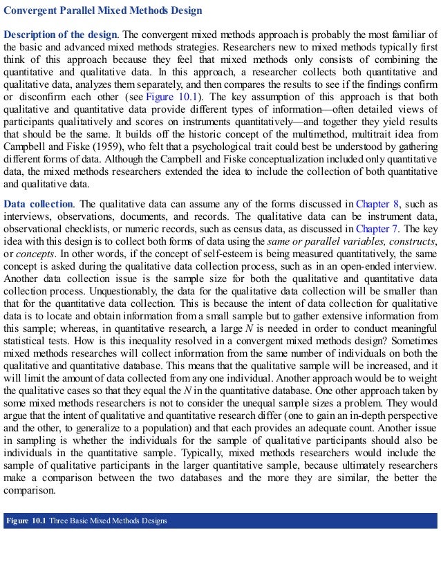 Convergent Parallel Mixed Methods Design
Description of the design. The convergent mixed methods approach is probably the most familiar of
the basic and advanced mixed methods strategies. Researchers new to mixed methods typically first
think of this approach because they feel that mixed methods only consists of combining the
quantitative and qualitative data. In this approach, a researcher collects both quantitative and
qualitative data, analyzes them separately, and then compares the results to see if the findings confirm
or disconfirm each other (see Figure 10.1). The key assumption of this approach is that both
qualitative and quantitative data provide different types of information—often detailed views of
participants qualitatively and scores on instruments quantitatively—and together they yield results
that should be the same. It builds off the historic concept of the multimethod, multitrait idea from
Campbell and Fiske (1959), who felt that a psychological trait could best be understood by gathering
different forms of data. Although the Campbell and Fiske conceptualization included only quantitative
data, the mixed methods researchers extended the idea to include the collection of both quantitative
and qualitative data.
Data collection. The qualitative data can assume any of the forms discussed in Chapter 8, such as
interviews, observations, documents, and records. The qualitative data can be instrument data,
observational checklists, or numeric records, such as census data, as discussed in Chapter 7. The key
idea with this design is to collect both forms of data using the same or parallel variables, constructs,
or concepts. In other words, if the concept of self-esteem is being measured quantitatively, the same
concept is asked during the qualitative data collection process, such as in an open-ended interview.
Another data collection issue is the sample size for both the qualitative and quantitative data
collection process. Unquestionably, the data for the qualitative data collection will be smaller than
that for the quantitative data collection. This is because the intent of data collection for qualitative
data is to locate and obtain information from a small sample but to gather extensive information from
this sample; whereas, in quantitative research, a large N is needed in order to conduct meaningful
statistical tests. How is this inequality resolved in a convergent mixed methods design? Sometimes
mixed methods researches will collect information from the same number of individuals on both the
qualitative and quantitative database. This means that the qualitative sample will be increased, and it
will limit the amount of data collected from any one individual. Another approach would be to weight
the qualitative cases so that they equal the N in the quantitative database. One other approach taken by
some mixed methods researchers is not to consider the unequal sample sizes a problem. They would
argue that the intent of qualitative and quantitative research differ (one to gain an in-depth perspective
and the other, to generalize to a population) and that each provides an adequate count. Another issue
in sampling is whether the individuals for the sample of qualitative participants should also be
individuals in the quantitative sample. Typically, mixed methods researchers would include the
sample of qualitative participants in the larger quantitative sample, because ultimately researchers
make a comparison between the two databases and the more they are similar, the better the
comparison.
Figure 10.1 Three Basic Mixed Methods Designs
 